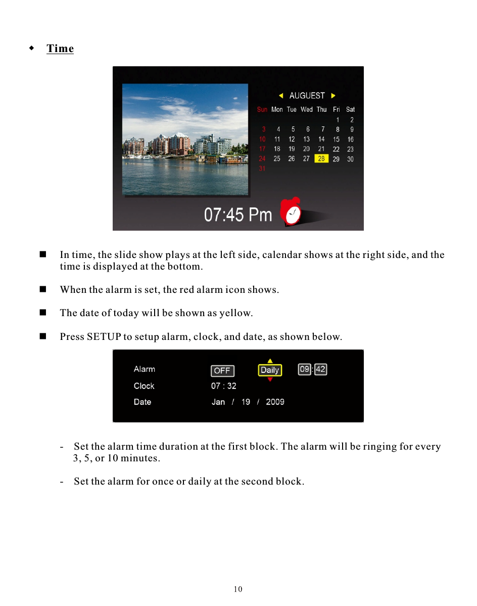  Time     In time, the slide show plays at the left side, calendar shows at the right side, and the         time is displayed at the bottom.     When the alarm is set, the red alarm icon shows.     The date of today will be shown as yellow.     Press SETUP to setup alarm, clock, and date, as shown below.-   Set the alarm time duration at the first block. The alarm will be ringing for every      3, 5, or 10 minutes.-   Set the alarm for once or daily at the second block.