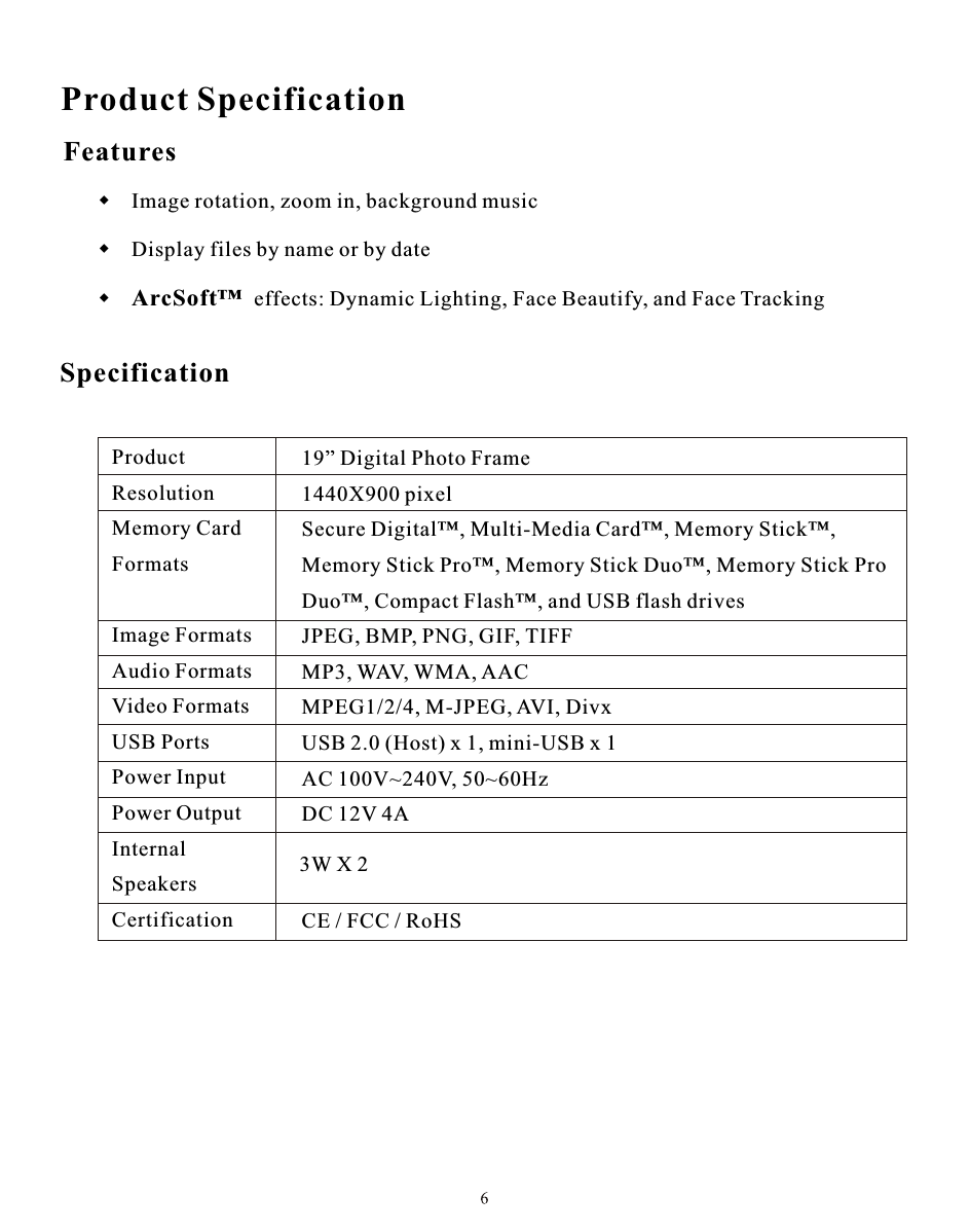 Product SpecificationProduct                     Resolution               Memory Card          Formats                                                        Image Formats         Audio Formats         Video Formats         USB Ports                Power Input              Power Output           Internal                     SpeakersCertification            19” Digital Photo Frame1440X900 pixelSecure Digital™, Multi-Media Card™, Memory Stick™,Memory Stick Pro™, Memory Stick Duo™, Memory Stick ProDuo™, Compact Flash™, and USB flash drivesJPEG, BMP, PNG, GIF, TIFFMP3, WAV, WMA, AACMPEG1/2/4, M-JPEG, AVI, DivxUSB 2.0 (Host) x 1, mini-USB x 1AC 100V~240V, 50~60HzDC 12V 4A   CE / FCC / RoHS Features      Specification3W X 2 Image rotation, zoom in, background music  Display files by name or by date ArcSoft™  effects: Dynamic Lighting, Face Beautify, and Face Tracking