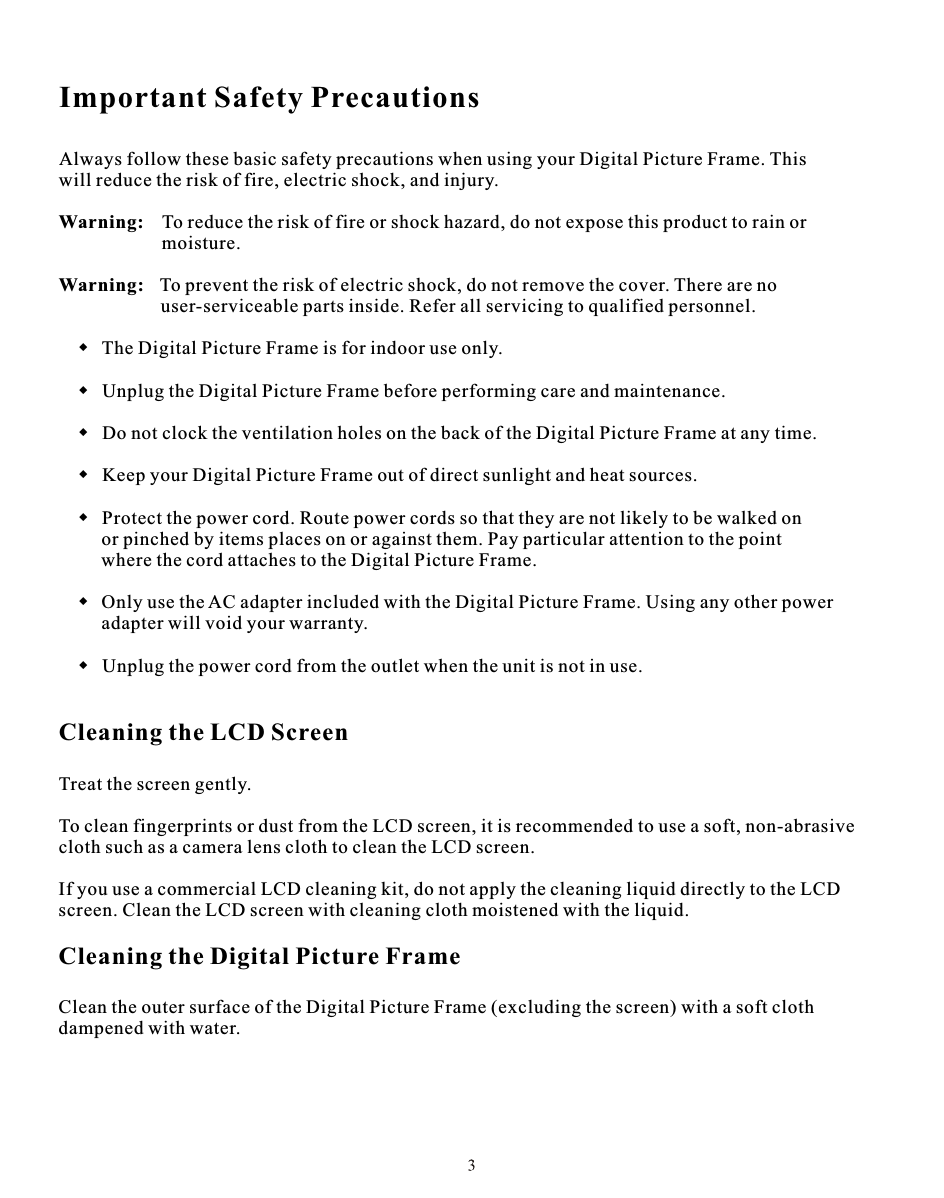 Important Safety PrecautionsAlways follow these basic safety precautions when using your Digital Picture Frame. This will reduce the risk of fire, electric shock, and injury.Warning: To reduce the risk of fire or shock hazard, do not expose this product to rain or                    moisture.Warning:  To prevent the risk of electric shock, do not remove the cover. There are no                     user-serviceable parts inside. Refer all servicing to qualified personnel.  The Digital Picture Frame is for indoor use only.  Unplug the Digital Picture Frame before performing care and maintenance.  Do not clock the ventilation holes on the back of the Digital Picture Frame at any time.  Keep your Digital Picture Frame out of direct sunlight and heat sources.  Protect the power cord. Route power cords so that they are not likely to be walked on    or pinched by items places on or against them. Pay particular attention to the point            where the cord attaches to the Digital Picture Frame.       Only use the AC adapter included with the Digital Picture Frame. Using any other power           adapter will void your warranty.       Unplug the power cord from the outlet when the unit is not in use.Cleaning the LCD ScreenTreat the screen gently.To clean fingerprints or dust from the LCD screen, it is recommended to use a soft, non-abrasivecloth such as a camera lens cloth to clean the LCD screen.If you use a commercial LCD cleaning kit, do not apply the cleaning liquid directly to the LCDscreen. Clean the LCD screen with cleaning cloth moistened with the liquid.Cleaning the Digital Picture FrameClean the outer surface of the Digital Picture Frame (excluding the screen) with a soft cloth dampened with water.