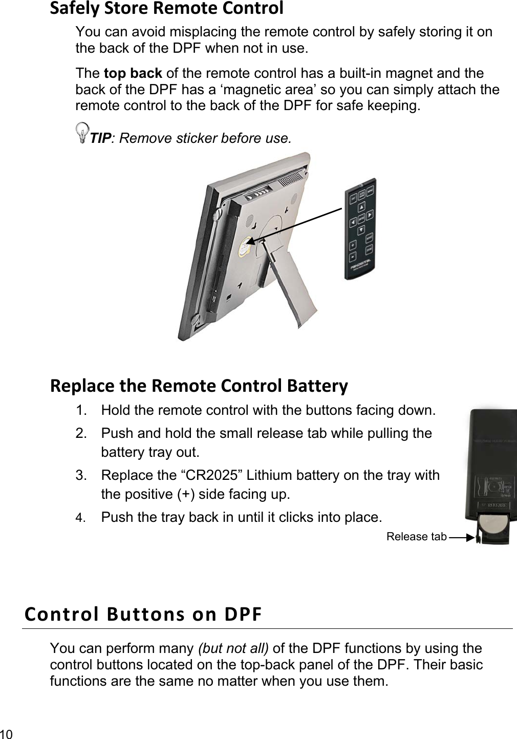 10 Safely Store Remote Control You can avoid misplacing the remote control by safely storing it on the back of the DPF when not in use.   The top back of the remote control has a built-in magnet and the back of the DPF has a ‘magnetic area’ so you can simply attach the remote control to the back of the DPF for safe keeping. TIP: Remove sticker before use.           Replace the Remote Control Battery 1.  Hold the remote control with the buttons facing down. 2.  Push and hold the small release tab while pulling the battery tray out. 3.  Replace the “CR2025” Lithium battery on the tray with the positive (+) side facing up. 4.  Push the tray back in until it clicks into place.  Control Buttons on DPF You can perform many (but not all) of the DPF functions by using the control buttons located on the top-back panel of the DPF. Their basic functions are the same no matter when you use them. Release tab 
