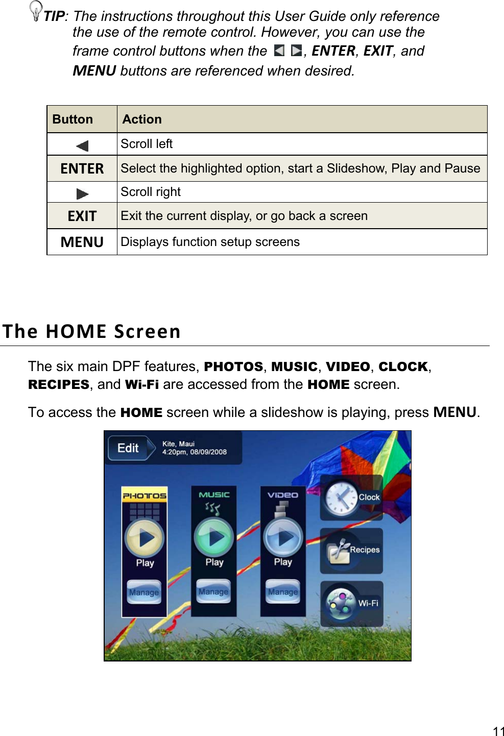 11 TIP: The instructions throughout this User Guide only reference the use of the remote control. However, you can use the frame control buttons when the    , ENTER, EXIT, and MENU buttons are referenced when desired.  Button  Action  Scroll left ENTER  Select the highlighted option, start a Slideshow, Play and Pause Scroll right EXIT  Exit the current display, or go back a screen MENU  Displays function setup screens   The HOME Screen The six main DPF features, PHOTOS, MUSIC, VIDEO, CLOCK, RECIPES, and Wi-Fi are accessed from the HOME screen. To access the HOME screen while a slideshow is playing, press MENU.   