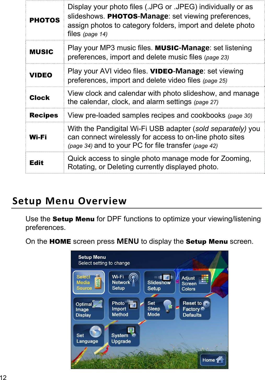 12 PHOTOS Display your photo files (.JPG or .JPEG) individually or as slideshows. PHOTOS-Manage: set viewing preferences, assign photos to category folders, import and delete photo files (page 14) MUSIC  Play your MP3 music files. MUSIC-Manage: set listening preferences, import and delete music files (page 23) VIDEO  Play your AVI video files. VIDEO-Manage: set viewing preferences, import and delete video files (page 25) Clock  View clock and calendar with photo slideshow, and manage the calendar, clock, and alarm settings (page 27) Recipes  View pre-loaded samples recipes and cookbooks (page 30) Wi-Fi With the Pandigital Wi-Fi USB adapter (sold separately) you can connect wirelessly for access to on-line photo sites (page 34) and to your PC for file transfer (page 42) Edit  Quick access to single photo manage mode for Zooming, Rotating, or Deleting currently displayed photo.  Setup Menu Overview Use the Setup Menu for DPF functions to optimize your viewing/listening preferences.  On the HOME screen press MENU to display the Setup Menu screen.  