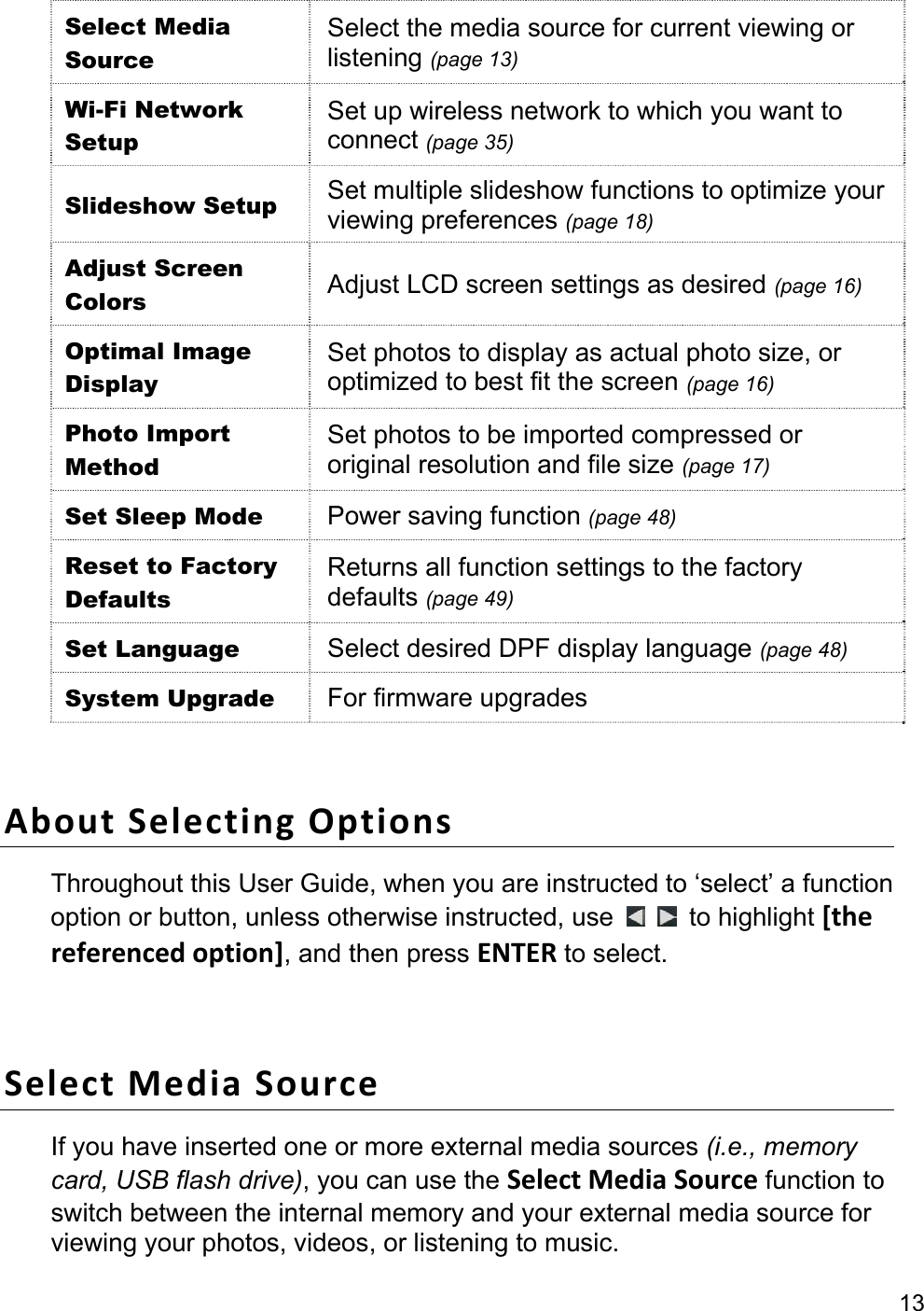 13  Select Media Source Select the media source for current viewing or listening (page 13) Wi-Fi Network Setup Set up wireless network to which you want to connect (page 35) Slideshow Setup  Set multiple slideshow functions to optimize your viewing preferences (page 18) Adjust Screen Colors  Adjust LCD screen settings as desired (page 16) Optimal Image Display Set photos to display as actual photo size, or optimized to best fit the screen (page 16) Photo Import Method Set photos to be imported compressed or original resolution and file size (page 17) Set Sleep Mode  Power saving function (page 48) Reset to Factory Defaults Returns all function settings to the factory defaults (page 49) Set Language  Select desired DPF display language (page 48) System Upgrade  For firmware upgrades  About Selecting Options Throughout this User Guide, when you are instructed to ‘select’ a function option or button, unless otherwise instructed, use    to highlight [the referenced option], and then press ENTER to select.  Select Media Source If you have inserted one or more external media sources (i.e., memory card, USB flash drive), you can use the Select Media Source function to switch between the internal memory and your external media source for viewing your photos, videos, or listening to music. 