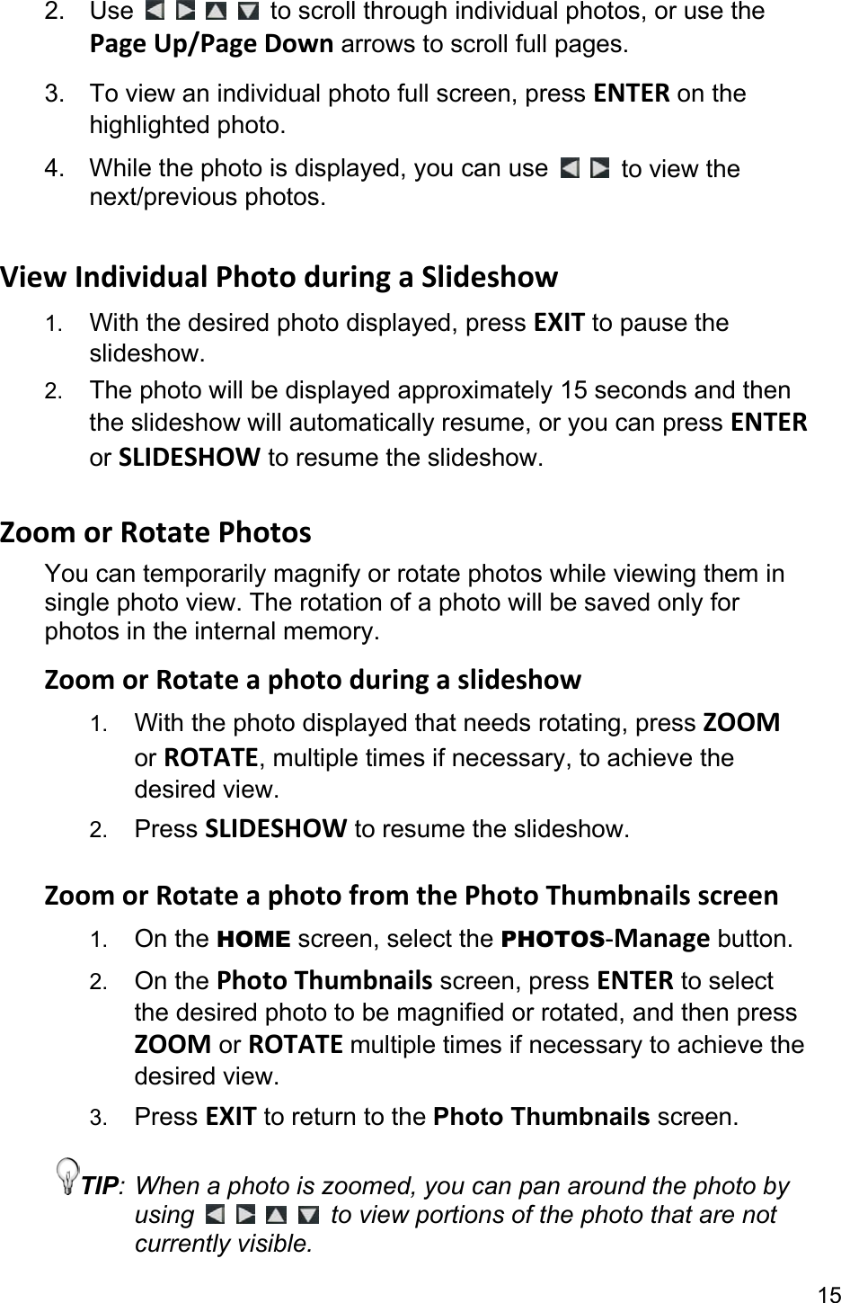 15 2. Use          to scroll through individual photos, or use the Page Up/Page Down arrows to scroll full pages. 3.  To view an individual photo full screen, press ENTER on the highlighted photo. 4.  While the photo is displayed, you can use    to view the next/previous photos.  View Individual Photo during a Slideshow 1.  With the desired photo displayed, press EXIT to pause the slideshow.  2.  The photo will be displayed approximately 15 seconds and then the slideshow will automatically resume, or you can press ENTER or SLIDESHOW to resume the slideshow.  Zoom or Rotate Photos You can temporarily magnify or rotate photos while viewing them in single photo view. The rotation of a photo will be saved only for photos in the internal memory. Zoom or Rotate a photo during a slideshow 1.  With the photo displayed that needs rotating, press ZOOM or ROTATE, multiple times if necessary, to achieve the desired view. 2.  Press SLIDESHOW to resume the slideshow.  Zoom or Rotate a photo from the Photo Thumbnails screen 1.  On the HOME screen, select the PHOTOS-Manage button. 2.  On the Photo Thumbnails screen, press ENTER to select the desired photo to be magnified or rotated, and then press ZOOM or ROTATE multiple times if necessary to achieve the desired view. 3.  Press EXIT to return to the Photo Thumbnails screen. TIP: When a photo is zoomed, you can pan around the photo by using          to view portions of the photo that are not currently visible. 
