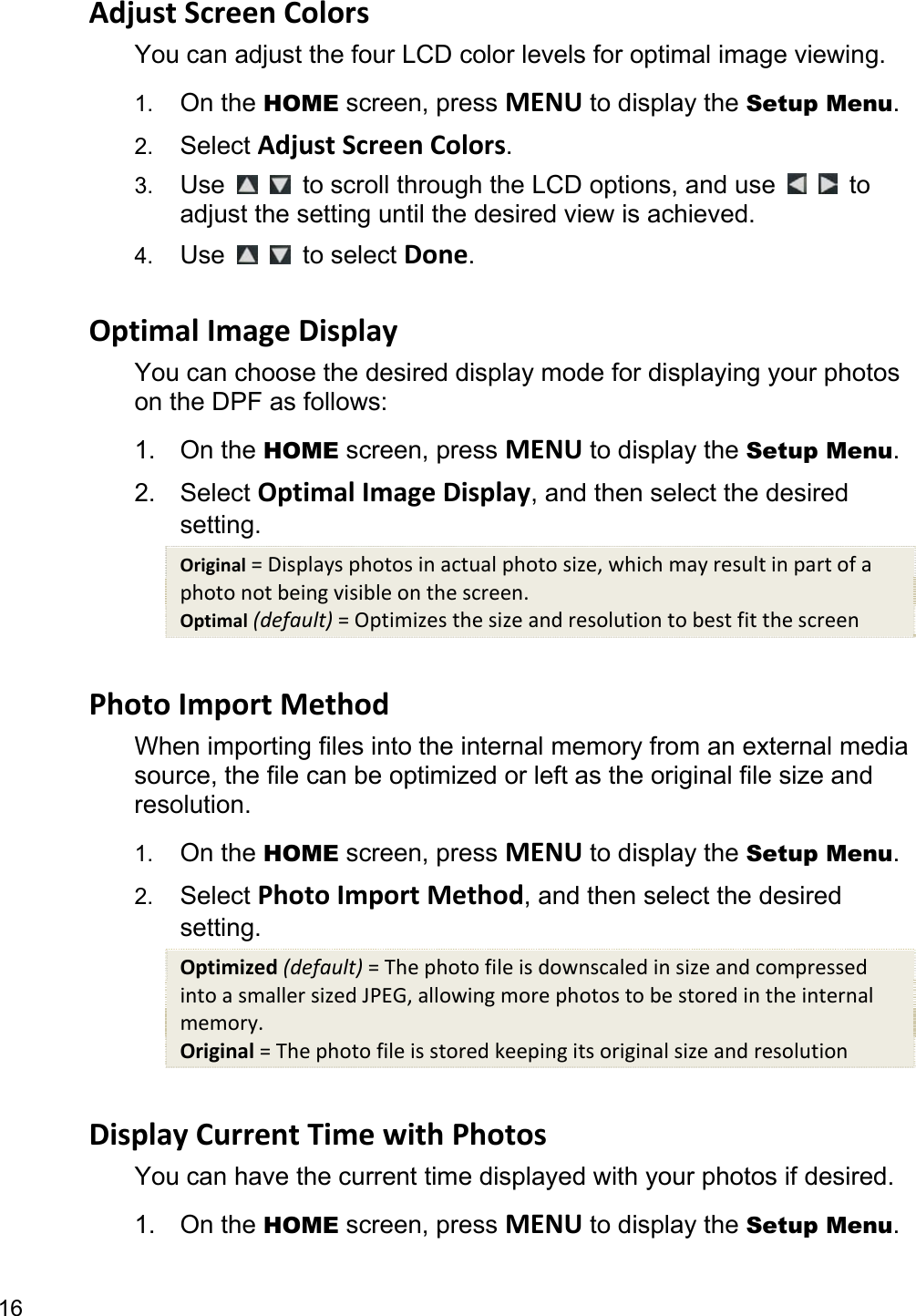 16 Adjust Screen Colors You can adjust the four LCD color levels for optimal image viewing.   1.  On the HOME screen, press MENU to display the Setup Menu. 2.  Select Adjust Screen Colors. 3.  Use      to scroll through the LCD options, and use     to adjust the setting until the desired view is achieved. 4.  Use     to select Done.  Optimal Image Display You can choose the desired display mode for displaying your photos on the DPF as follows: 1. On the HOME screen, press MENU to display the Setup Menu. 2. Select Optimal Image Display, and then select the desired setting. Original = Displays photos in actual photo size, which may result in part of a photo not being visible on the screen. Optimal (default) = Optimizes the size and resolution to best fit the screen  Photo Import Method When importing files into the internal memory from an external media source, the file can be optimized or left as the original file size and resolution. 1.  On the HOME screen, press MENU to display the Setup Menu. 2.  Select Photo Import Method, and then select the desired setting. Optimized (default) = The photo file is downscaled in size and compressed into a smaller sized JPEG, allowing more photos to be stored in the internal memory. Original = The photo file is stored keeping its original size and resolution  Display Current Time with Photos You can have the current time displayed with your photos if desired. 1. On the HOME screen, press MENU to display the Setup Menu. 