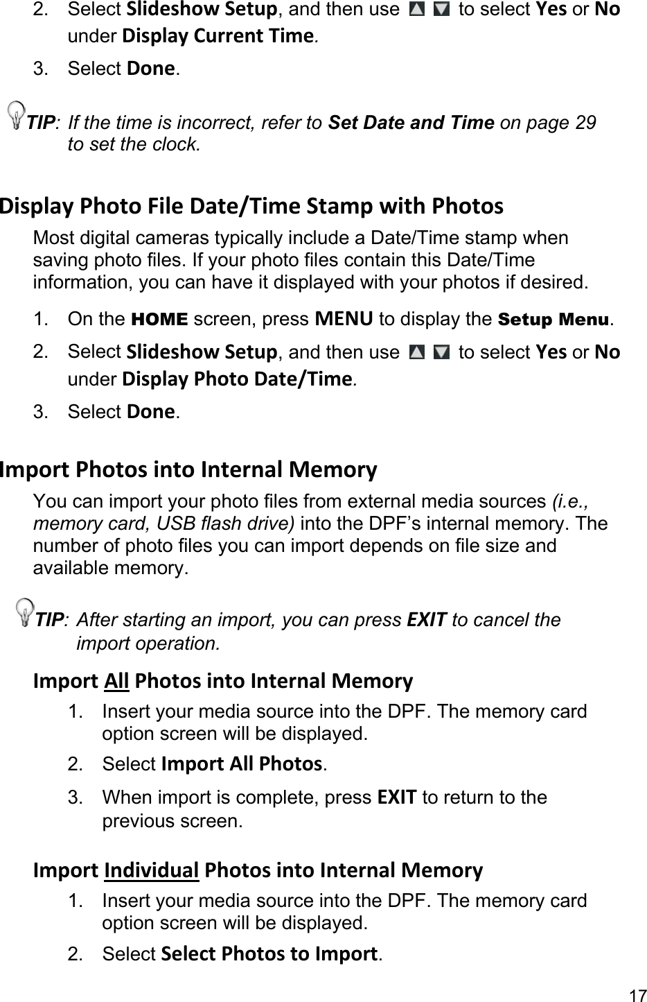 17 2. Select Slideshow Setup, and then use    to select Yes or No under Display Current Time. 3. Select Done. TIP: If the time is incorrect, refer to Set Date and Time on page 29 to set the clock.  Display Photo File Date/Time Stamp with Photos Most digital cameras typically include a Date/Time stamp when saving photo files. If your photo files contain this Date/Time information, you can have it displayed with your photos if desired. 1. On the HOME screen, press MENU to display the Setup Menu. 2. Select Slideshow Setup, and then use    to select Yes or No under Display Photo Date/Time. 3. Select Done.  Import Photos into Internal Memory You can import your photo files from external media sources (i.e., memory card, USB flash drive) into the DPF’s internal memory. The number of photo files you can import depends on file size and available memory. TIP: After starting an import, you can press EXIT to cancel the import operation. Import All Photos into Internal Memory 1.  Insert your media source into the DPF. The memory card option screen will be displayed. 2. Select Import All Photos. 3. When import is complete, press EXIT to return to the previous screen.  Import Individual Photos into Internal Memory 1.  Insert your media source into the DPF. The memory card option screen will be displayed. 2. Select Select Photos to Import. 
