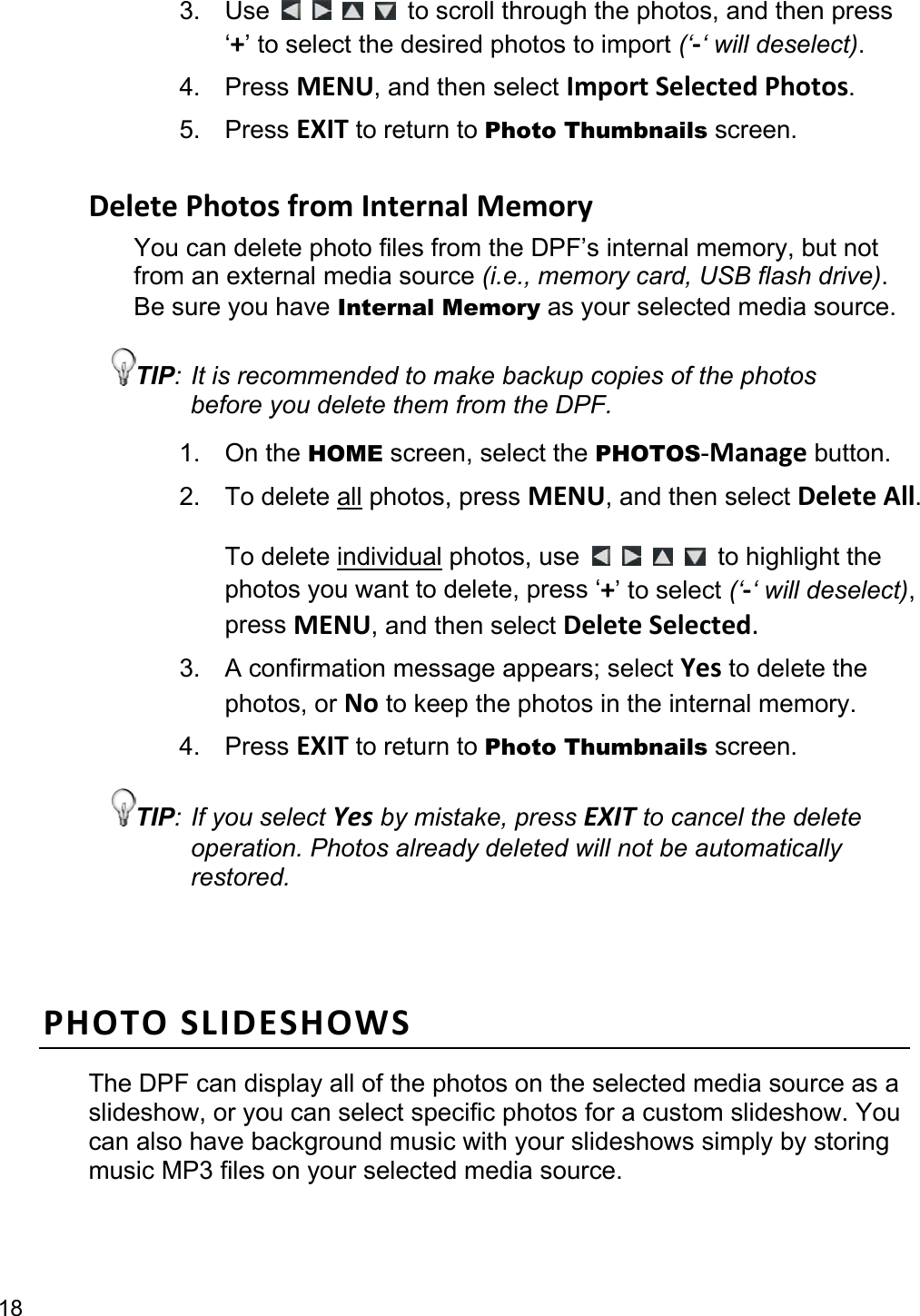 18 3. Use          to scroll through the photos, and then press ‘+’ to select the desired photos to import (‘-‘ will deselect). 4. Press MENU, and then select Import Selected Photos. 5. Press EXIT to return to Photo Thumbnails screen.  Delete Photos from Internal Memory You can delete photo files from the DPF’s internal memory, but not from an external media source (i.e., memory card, USB flash drive). Be sure you have Internal Memory as your selected media source. TIP: It is recommended to make backup copies of the photos before you delete them from the DPF. 1. On the HOME screen, select the PHOTOS-Manage button. 2. To delete all photos, press MENU, and then select Delete All.  To delete individual photos, use          to highlight the photos you want to delete, press ‘+’ to select (‘-‘ will deselect), press MENU, and then select Delete Selected. 3.  A confirmation message appears; select Yes to delete the photos, or No to keep the photos in the internal memory. 4. Press EXIT to return to Photo Thumbnails screen. TIP: If you select Yes by mistake, press EXIT to cancel the delete operation. Photos already deleted will not be automatically restored.  PHOTO SLIDESHOWS The DPF can display all of the photos on the selected media source as a slideshow, or you can select specific photos for a custom slideshow. You can also have background music with your slideshows simply by storing music MP3 files on your selected media source.  