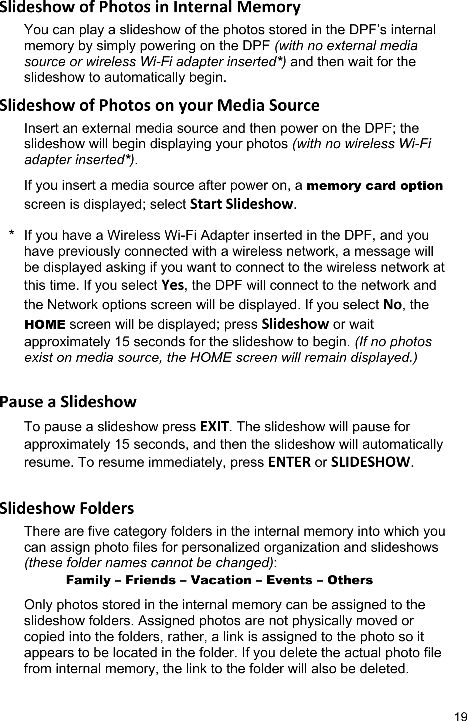 19 Slideshow of Photos in Internal Memory You can play a slideshow of the photos stored in the DPF’s internal memory by simply powering on the DPF (with no external media source or wireless Wi-Fi adapter inserted*) and then wait for the slideshow to automatically begin. Slideshow of Photos on your Media Source Insert an external media source and then power on the DPF; the slideshow will begin displaying your photos (with no wireless Wi-Fi adapter inserted*). If you insert a media source after power on, a memory card option screen is displayed; select Start Slideshow. *  If you have a Wireless Wi-Fi Adapter inserted in the DPF, and you have previously connected with a wireless network, a message will be displayed asking if you want to connect to the wireless network at this time. If you select Yes, the DPF will connect to the network and the Network options screen will be displayed. If you select No, the HOME screen will be displayed; press Slideshow or wait approximately 15 seconds for the slideshow to begin. (If no photos exist on media source, the HOME screen will remain displayed.)  Pause a Slideshow To pause a slideshow press EXIT. The slideshow will pause for approximately 15 seconds, and then the slideshow will automatically resume. To resume immediately, press ENTER or SLIDESHOW.  Slideshow Folders There are five category folders in the internal memory into which you can assign photo files for personalized organization and slideshows (these folder names cannot be changed):       Family – Friends – Vacation – Events – Others Only photos stored in the internal memory can be assigned to the slideshow folders. Assigned photos are not physically moved or copied into the folders, rather, a link is assigned to the photo so it appears to be located in the folder. If you delete the actual photo file from internal memory, the link to the folder will also be deleted. 