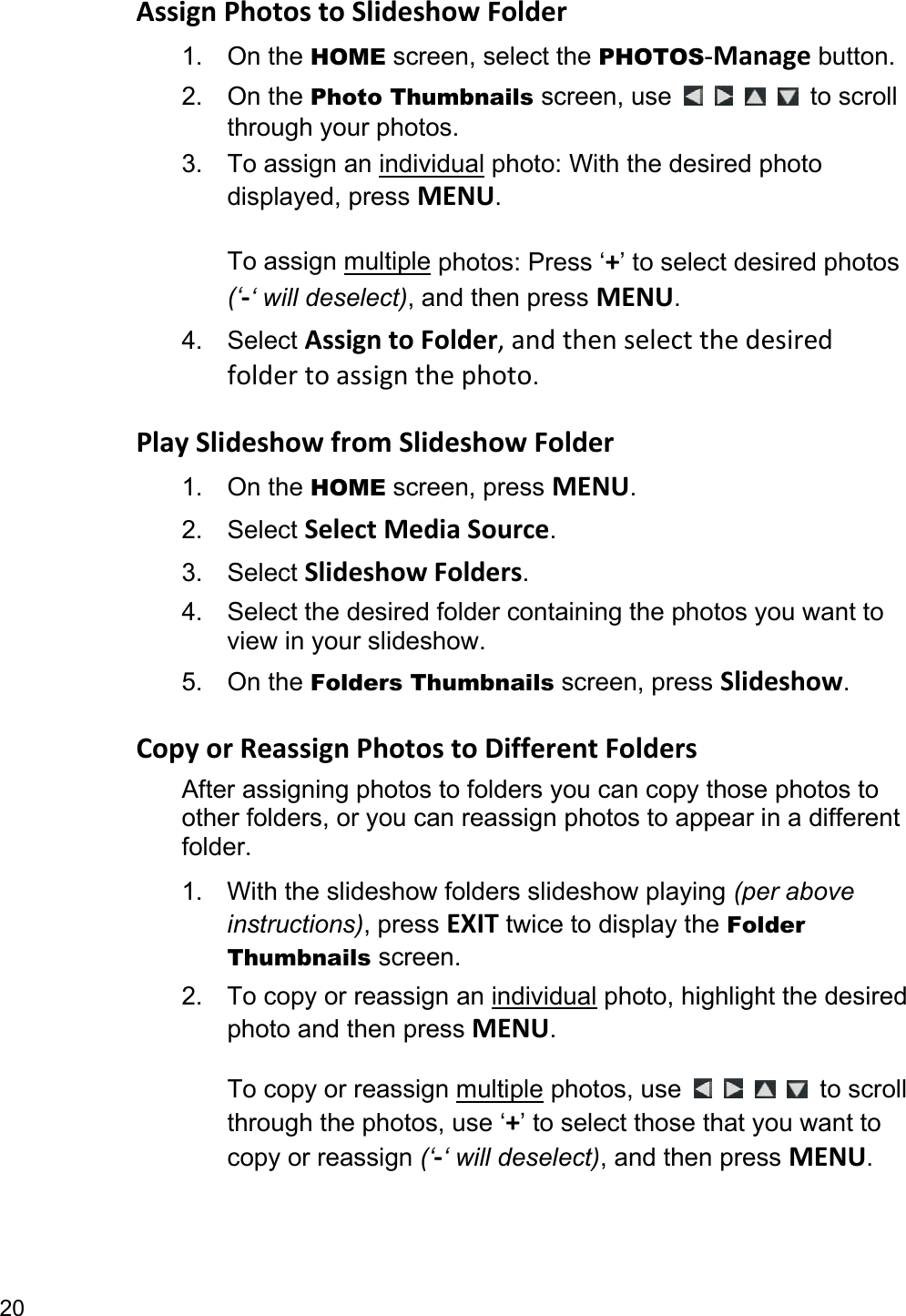 20 Assign Photos to Slideshow Folder 1. On the HOME screen, select the PHOTOS-Manage button. 2. On the Photo Thumbnails screen, use          to scroll through your photos. 3. To assign an individual photo: With the desired photo displayed, press MENU.  To assign multiple photos: Press ‘+’ to select desired photos (‘-‘ will deselect), and then press MENU. 4. Select Assign to Folder, and then select the desired folder to assign the photo.  Play Slideshow from Slideshow Folder 1. On the HOME screen, press MENU. 2. Select Select Media Source. 3. Select Slideshow Folders. 4.  Select the desired folder containing the photos you want to view in your slideshow.   5. On the Folders Thumbnails screen, press Slideshow.  Copy or Reassign Photos to Different Folders After assigning photos to folders you can copy those photos to other folders, or you can reassign photos to appear in a different folder. 1.  With the slideshow folders slideshow playing (per above instructions), press EXIT twice to display the Folder Thumbnails screen. 2.  To copy or reassign an individual photo, highlight the desired photo and then press MENU.  To copy or reassign multiple photos, use          to scroll through the photos, use ‘+’ to select those that you want to copy or reassign (‘-‘ will deselect), and then press MENU. 