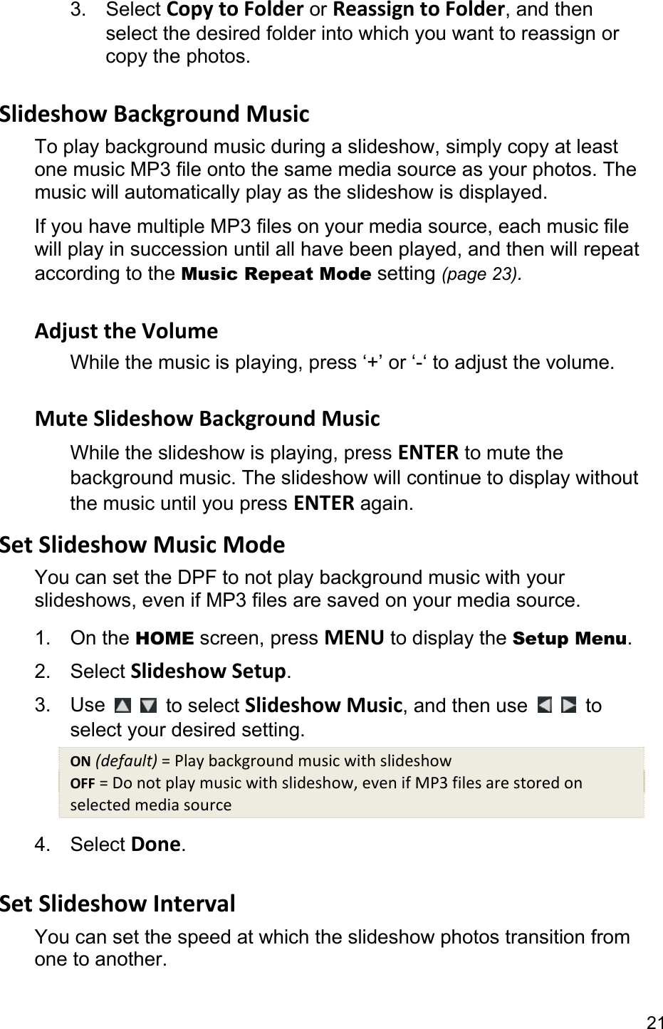 21 3. Select Copy to Folder or Reassign to Folder, and then select the desired folder into which you want to reassign or copy the photos.  Slideshow Background Music To play background music during a slideshow, simply copy at least one music MP3 file onto the same media source as your photos. The music will automatically play as the slideshow is displayed. If you have multiple MP3 files on your media source, each music file will play in succession until all have been played, and then will repeat according to the Music Repeat Mode setting (page 23).  Adjust the Volume While the music is playing, press ‘+’ or ‘-‘ to adjust the volume.  Mute Slideshow Background Music While the slideshow is playing, press ENTER to mute the background music. The slideshow will continue to display without the music until you press ENTER again. Set Slideshow Music Mode You can set the DPF to not play background music with your slideshows, even if MP3 files are saved on your media source. 1. On the HOME screen, press MENU to display the Setup Menu. 2. Select Slideshow Setup. 3. Use    to select Slideshow Music, and then use    to select your desired setting. ON (default) = Play background music with slideshow OFF = Do not play music with slideshow, even if MP3 files are stored on selected media source 4. Select Done.  Set Slideshow Interval You can set the speed at which the slideshow photos transition from one to another.   