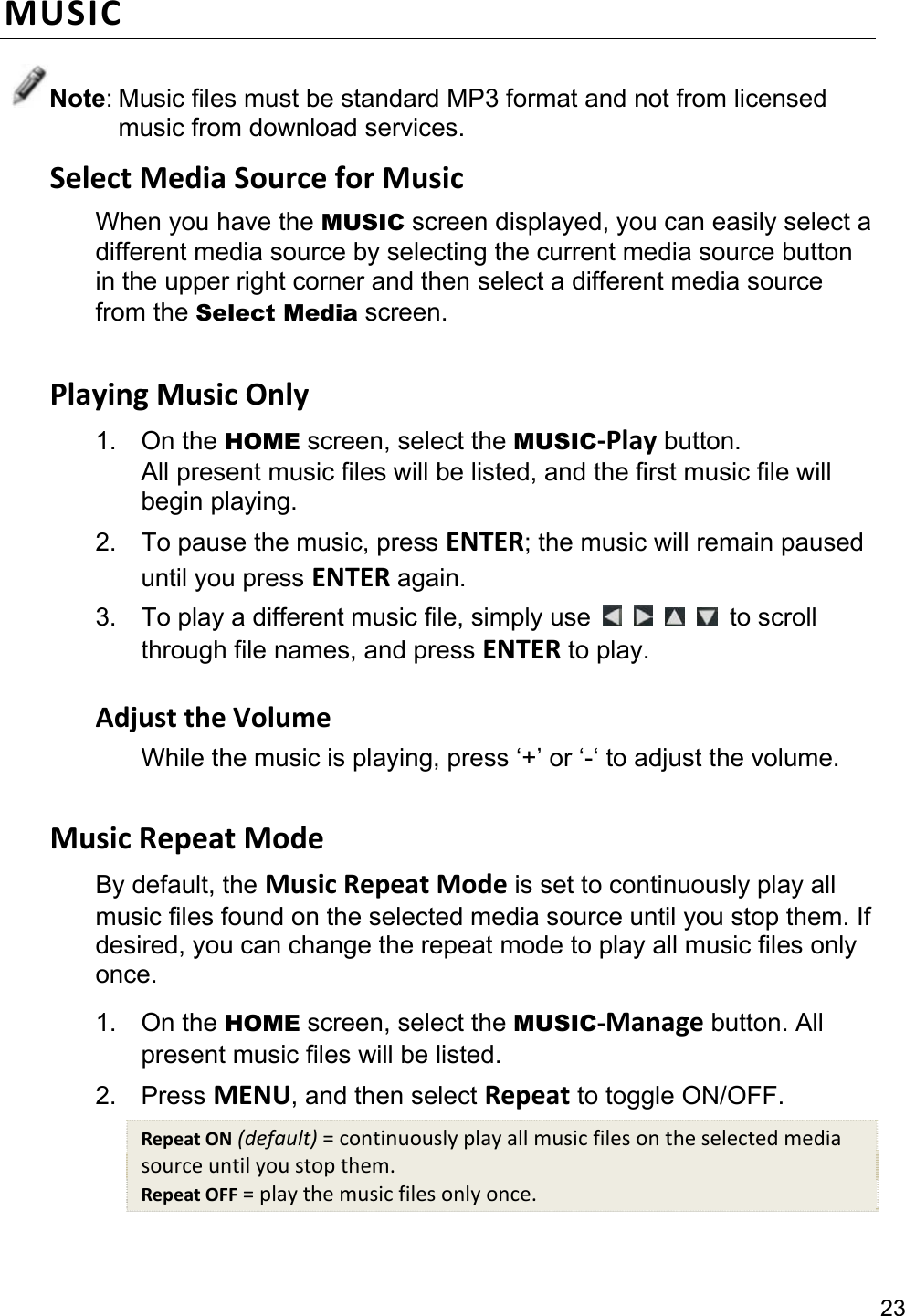 23 MUSIC Note: Music files must be standard MP3 format and not from licensed music from download services. Select Media Source for Music When you have the MUSIC screen displayed, you can easily select a different media source by selecting the current media source button in the upper right corner and then select a different media source from the Select Media screen.  Playing Music Only 1. On the HOME screen, select the MUSIC-Play button. All present music files will be listed, and the first music file will begin playing. 2.  To pause the music, press ENTER; the music will remain paused until you press ENTER again. 3.  To play a different music file, simply use          to scroll through file names, and press ENTER to play.  Adjust the Volume While the music is playing, press ‘+’ or ‘-‘ to adjust the volume.  Music Repeat Mode By default, the Music Repeat Mode is set to continuously play all music files found on the selected media source until you stop them. If desired, you can change the repeat mode to play all music files only once. 1. On the HOME screen, select the MUSIC-Manage button. All present music files will be listed. 2. Press MENU, and then select Repeat to toggle ON/OFF. Repeat ON (default) = continuously play all music files on the selected media source until you stop them. Repeat OFF = play the music files only once.  