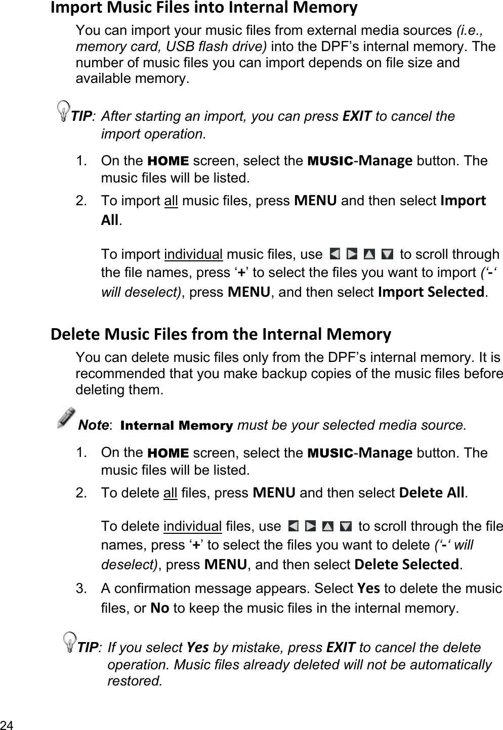 24 Import Music Files into Internal Memory You can import your music files from external media sources (i.e., memory card, USB flash drive) into the DPF’s internal memory. The number of music files you can import depends on file size and available memory. TIP: After starting an import, you can press EXIT to cancel the import operation. 1. On the HOME screen, select the MUSIC-Manage button. The music files will be listed. 2. To import all music files, press MENU and then select Import All.  To import individual music files, use          to scroll through the file names, press ‘+’ to select the files you want to import (‘-‘ will deselect), press MENU, and then select Import Selected.  Delete Music Files from the Internal Memory You can delete music files only from the DPF’s internal memory. It is recommended that you make backup copies of the music files before deleting them. Note:  Internal Memory must be your selected media source. 1. On the HOME screen, select the MUSIC-Manage button. The music files will be listed.   2. To delete all files, press MENU and then select Delete All.  To delete individual files, use          to scroll through the file names, press ‘+’ to select the files you want to delete (‘-‘ will deselect), press MENU, and then select Delete Selected. 3.  A confirmation message appears. Select Yes to delete the music files, or No to keep the music files in the internal memory. TIP: If you select Yes by mistake, press EXIT to cancel the delete operation. Music files already deleted will not be automatically restored. 