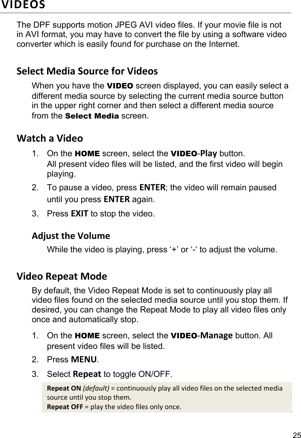 25 VIDEOS The DPF supports motion JPEG AVI video files. If your movie file is not in AVI format, you may have to convert the file by using a software video converter which is easily found for purchase on the Internet.  Select Media Source for Videos When you have the VIDEO screen displayed, you can easily select a different media source by selecting the current media source button in the upper right corner and then select a different media source from the Select Media screen.  Watch a Video 1. On the HOME screen, select the VIDEO-Play button. All present video files will be listed, and the first video will begin playing. 2.  To pause a video, press ENTER; the video will remain paused until you press ENTER again. 3. Press EXIT to stop the video.  Adjust the Volume While the video is playing, press ‘+’ or ‘-‘ to adjust the volume.  Video Repeat Mode By default, the Video Repeat Mode is set to continuously play all video files found on the selected media source until you stop them. If desired, you can change the Repeat Mode to play all video files only once and automatically stop. 1. On the HOME screen, select the VIDEO-Manage button. All present video files will be listed. 2. Press MENU. 3. Select Repeat to toggle ON/OFF. Repeat ON (default) = continuously play all video files on the selected media source until you stop them. Repeat OFF = play the video files only once. 