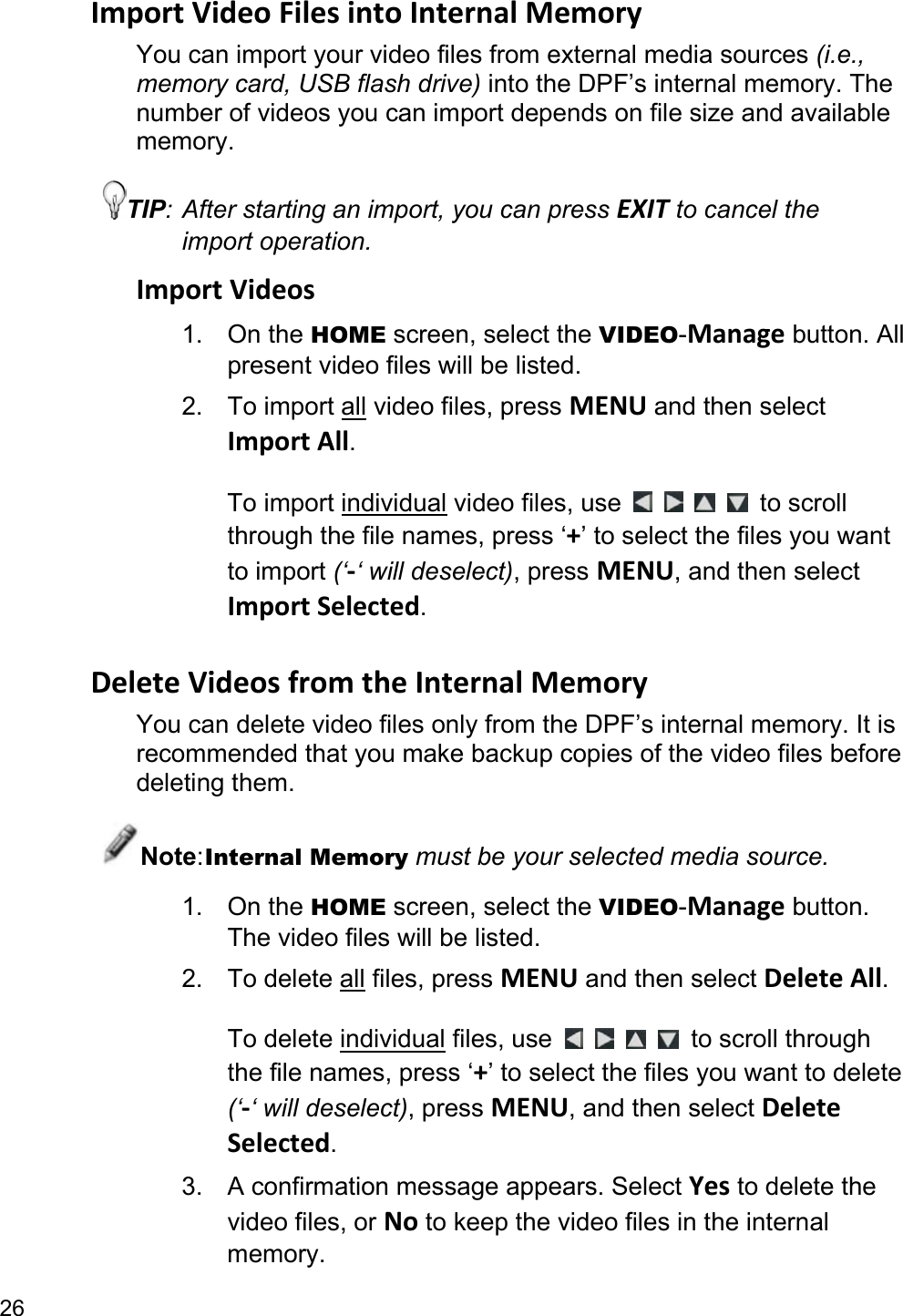 26 Import Video Files into Internal Memory You can import your video files from external media sources (i.e., memory card, USB flash drive) into the DPF’s internal memory. The number of videos you can import depends on file size and available memory. TIP: After starting an import, you can press EXIT to cancel the import operation. Import Videos 1. On the HOME screen, select the VIDEO-Manage button. All present video files will be listed. 2. To import all video files, press MENU and then select Import All.  To import individual video files, use          to scroll through the file names, press ‘+’ to select the files you want to import (‘-‘ will deselect), press MENU, and then select Import Selected.  Delete Videos from the Internal Memory You can delete video files only from the DPF’s internal memory. It is recommended that you make backup copies of the video files before deleting them. Note: Internal Memory must be your selected media source. 1. On the HOME screen, select the VIDEO-Manage button. The video files will be listed. 2. To delete all files, press MENU and then select Delete All.  To delete individual files, use          to scroll through the file names, press ‘+’ to select the files you want to delete (‘-‘ will deselect), press MENU, and then select Delete Selected. 3.  A confirmation message appears. Select Yes to delete the video files, or No to keep the video files in the internal memory. 