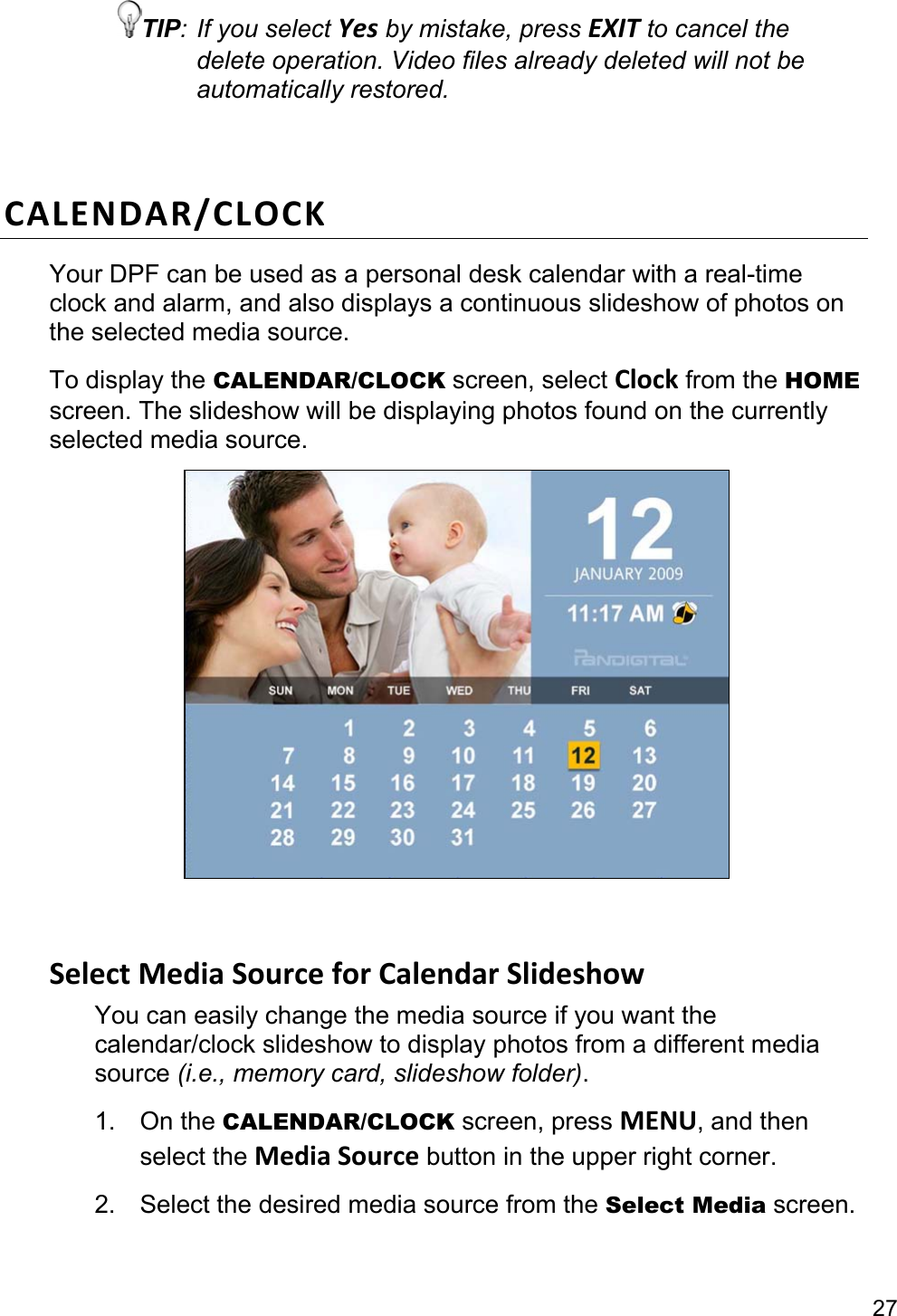 27 TIP: If you select Yes by mistake, press EXIT to cancel the delete operation. Video files already deleted will not be automatically restored.  CALENDAR/CLOCK Your DPF can be used as a personal desk calendar with a real-time clock and alarm, and also displays a continuous slideshow of photos on the selected media source. To display the CALENDAR/CLOCK screen, select Clock from the HOME screen. The slideshow will be displaying photos found on the currently selected media source.    Select Media Source for Calendar Slideshow You can easily change the media source if you want the calendar/clock slideshow to display photos from a different media source (i.e., memory card, slideshow folder). 1. On the CALENDAR/CLOCK screen, press MENU, and then select the Media Source button in the upper right corner. 2. Select the desired media source from the Select Media screen.  