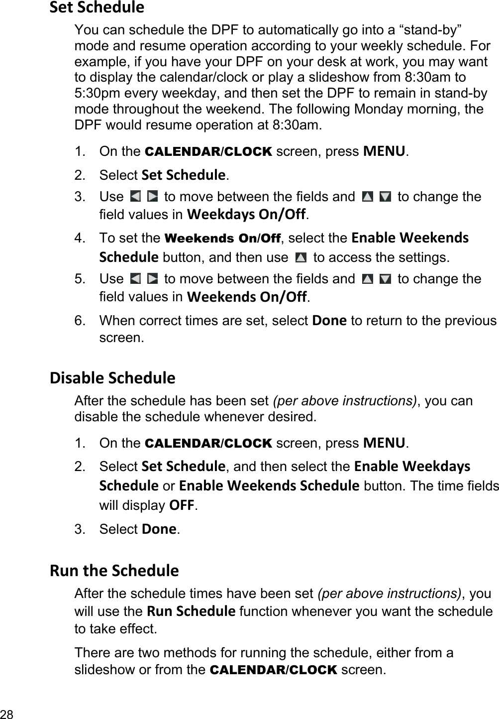 28 Set Schedule You can schedule the DPF to automatically go into a “stand-by” mode and resume operation according to your weekly schedule. For example, if you have your DPF on your desk at work, you may want to display the calendar/clock or play a slideshow from 8:30am to 5:30pm every weekday, and then set the DPF to remain in stand-by mode throughout the weekend. The following Monday morning, the DPF would resume operation at 8:30am. 1. On the CALENDAR/CLOCK screen, press MENU. 2. Select Set Schedule. 3. Use     to move between the fields and    to change the field values in Weekdays On/Off. 4. To set the Weekends On/Off, select the Enable Weekends Schedule button, and then use    to access the settings. 5. Use     to move between the fields and    to change the field values in Weekends On/Off. 6.  When correct times are set, select Done to return to the previous screen.  Disable Schedule After the schedule has been set (per above instructions), you can disable the schedule whenever desired. 1. On the CALENDAR/CLOCK screen, press MENU. 2. Select Set Schedule, and then select the Enable Weekdays Schedule or Enable Weekends Schedule button. The time fields will display OFF. 3. Select Done.  Run the Schedule After the schedule times have been set (per above instructions), you will use the Run Schedule function whenever you want the schedule to take effect. There are two methods for running the schedule, either from a slideshow or from the CALENDAR/CLOCK screen. 