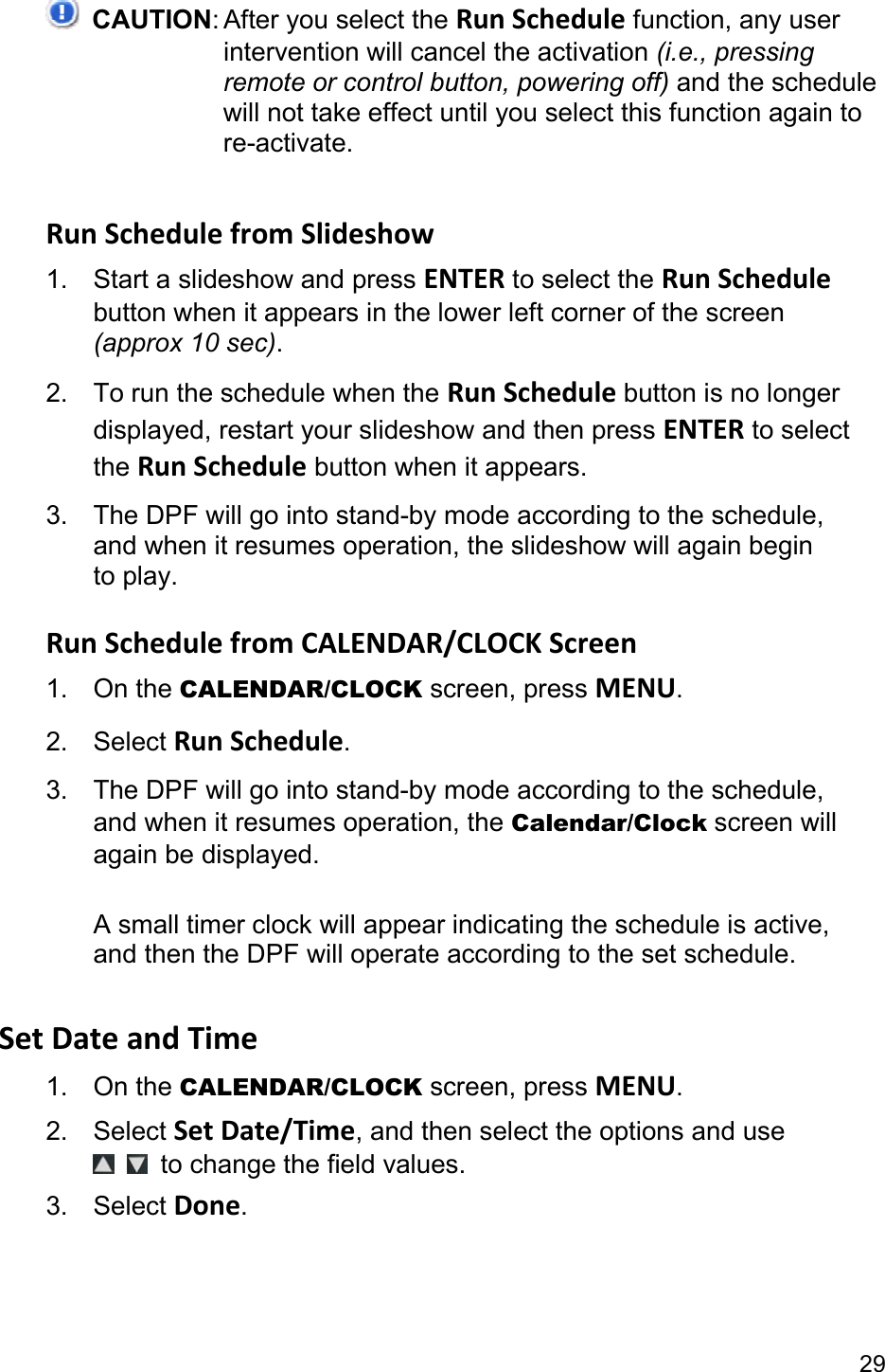 29  CAUTION: After you select the Run Schedule function, any user intervention will cancel the activation (i.e., pressing remote or control button, powering off) and the schedule will not take effect until you select this function again to re-activate.  Run Schedule from Slideshow 1.  Start a slideshow and press ENTER to select the Run Schedule button when it appears in the lower left corner of the screen (approx 10 sec). 2.  To run the schedule when the Run Schedule button is no longer displayed, restart your slideshow and then press ENTER to select the Run Schedule button when it appears. 3.  The DPF will go into stand-by mode according to the schedule, and when it resumes operation, the slideshow will again begin to play.  Run Schedule from CALENDAR/CLOCK Screen 1. On the CALENDAR/CLOCK screen, press MENU. 2. Select Run Schedule. 3.  The DPF will go into stand-by mode according to the schedule, and when it resumes operation, the Calendar/Clock screen will again be displayed.  A small timer clock will appear indicating the schedule is active, and then the DPF will operate according to the set schedule.  Set Date and Time 1. On the CALENDAR/CLOCK screen, press MENU. 2. Select Set Date/Time, and then select the options and use    to change the field values. 3. Select Done.  