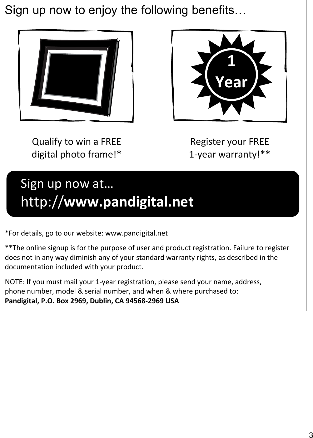 3  Sign up now to enjoy the following benefits…    Qualify to win a FREE digital photo frame!* Register your FREE 1-year warranty!**  *For details, go to our website: www.pandigital.net **The online signup is for the purpose of user and product registration. Failure to register does not in any way diminish any of your standard warranty rights, as described in the documentation included with your product. NOTE: If you must mail your 1-year registration, please send your name, address, phone number, model &amp; serial number, and when &amp; where purchased to: Pandigital, P.O. Box 2969, Dublin, CA 94568-2969 USA  1 Year Sign up now at… http://www.pandigital.net 