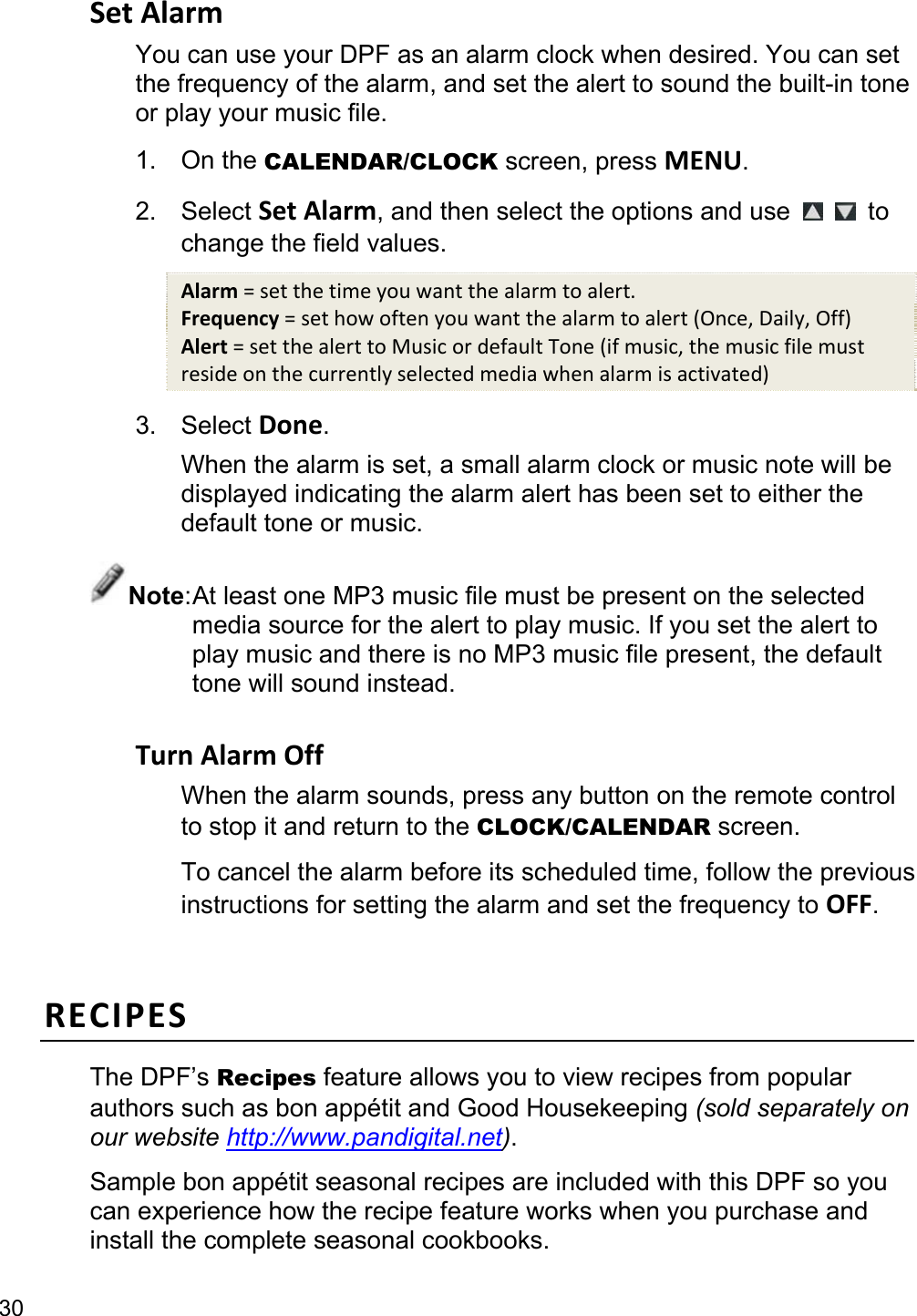 30 Set Alarm You can use your DPF as an alarm clock when desired. You can set the frequency of the alarm, and set the alert to sound the built-in tone or play your music file. 1. On the CALENDAR/CLOCK screen, press MENU. 2. Select Set Alarm, and then select the options and use    to change the field values. Alarm = set the time you want the alarm to alert. Frequency = set how often you want the alarm to alert (Once, Daily, Off) Alert = set the alert to Music or default Tone (if music, the music file must reside on the currently selected media when alarm is activated) 3. Select Done. When the alarm is set, a small alarm clock or music note will be displayed indicating the alarm alert has been set to either the default tone or music. Note: At least one MP3 music file must be present on the selected media source for the alert to play music. If you set the alert to play music and there is no MP3 music file present, the default tone will sound instead.  Turn Alarm Off When the alarm sounds, press any button on the remote control to stop it and return to the CLOCK/CALENDAR screen. To cancel the alarm before its scheduled time, follow the previous instructions for setting the alarm and set the frequency to OFF.  RECIPES The DPF’s Recipes feature allows you to view recipes from popular authors such as bon appétit and Good Housekeeping (sold separately on our website http://www.pandigital.net). Sample bon appétit seasonal recipes are included with this DPF so you can experience how the recipe feature works when you purchase and install the complete seasonal cookbooks. 