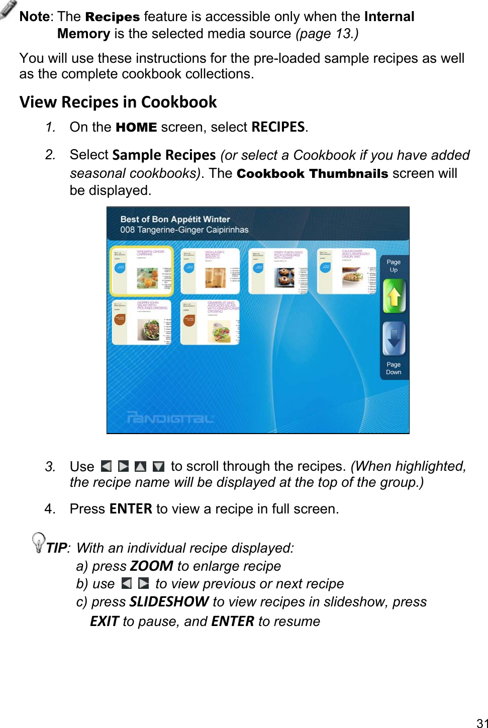 31 Note: The Recipes feature is accessible only when the Internal Memory is the selected media source (page 13.) You will use these instructions for the pre-loaded sample recipes as well as the complete cookbook collections. View Recipes in Cookbook 1.  On the HOME screen, select RECIPES. 2.  Select Sample Recipes (or select a Cookbook if you have added seasonal cookbooks). The Cookbook Thumbnails screen will be displayed.   3.  Use          to scroll through the recipes. (When highlighted, the recipe name will be displayed at the top of the group.) 4. Press ENTER to view a recipe in full screen. TIP: With an individual recipe displayed: a) press ZOOM to enlarge recipe b) use    to view previous or next recipe c) press SLIDESHOW to view recipes in slideshow, press   EXIT to pause, and ENTER to resume  