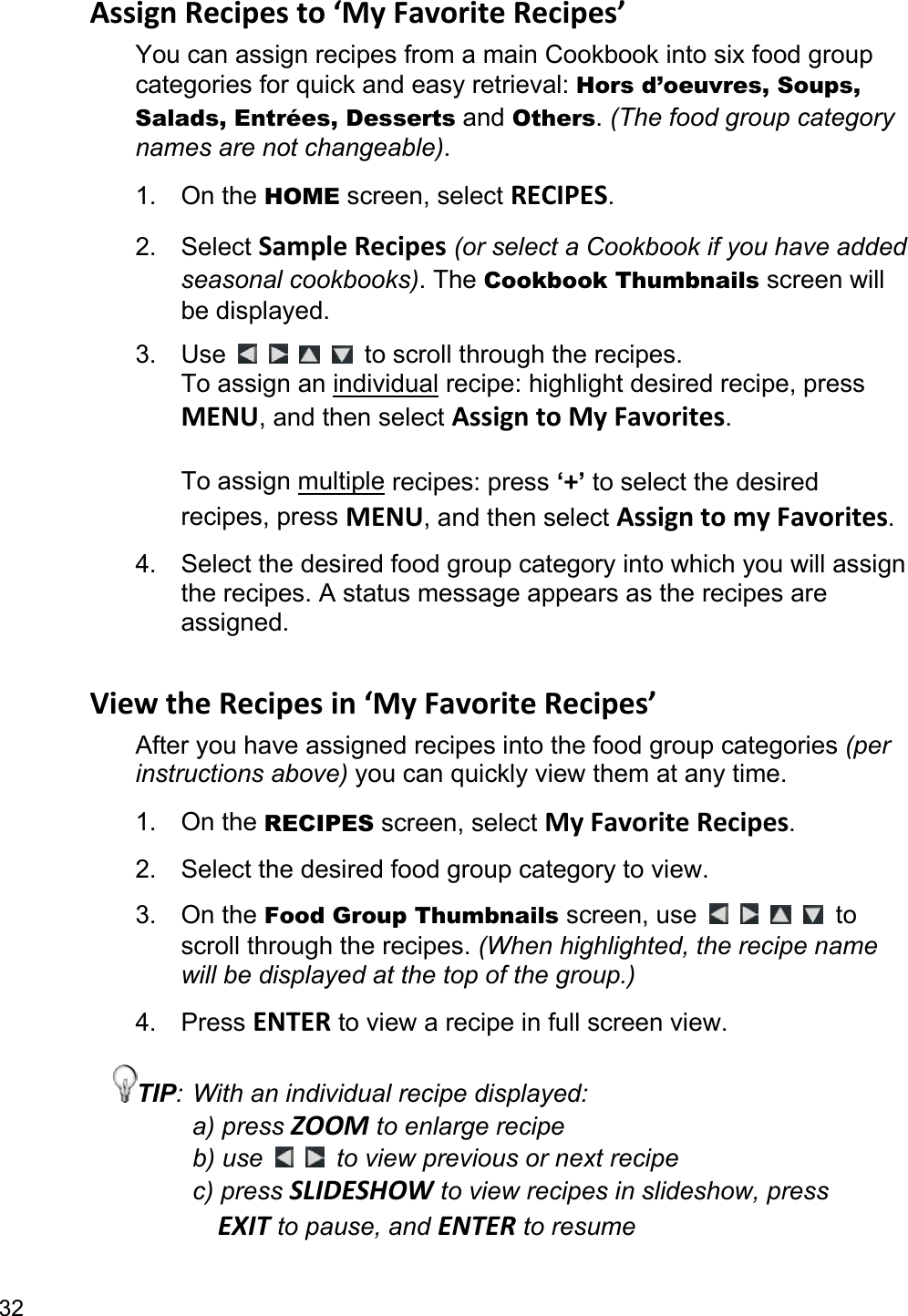 32 Assign Recipes to ‘My Favorite Recipes’ You can assign recipes from a main Cookbook into six food group categories for quick and easy retrieval: Hors d’oeuvres, Soups, Salads, Entrées, Desserts and Others. (The food group category names are not changeable). 1. On the HOME screen, select RECIPES. 2. Select Sample Recipes (or select a Cookbook if you have added seasonal cookbooks). The Cookbook Thumbnails screen will be displayed. 3. Use          to scroll through the recipes.   To assign an individual recipe: highlight desired recipe, press MENU, and then select Assign to My Favorites.   To assign multiple recipes: press ‘+’ to select the desired recipes, press MENU, and then select Assign to my Favorites. 4.  Select the desired food group category into which you will assign the recipes. A status message appears as the recipes are assigned.  View the Recipes in ‘My Favorite Recipes’ After you have assigned recipes into the food group categories (per instructions above) you can quickly view them at any time. 1. On the RECIPES screen, select My Favorite Recipes. 2.  Select the desired food group category to view. 3. On the Food Group Thumbnails screen, use      to scroll through the recipes. (When highlighted, the recipe name will be displayed at the top of the group.) 4. Press ENTER to view a recipe in full screen view. TIP: With an individual recipe displayed: a) press ZOOM to enlarge recipe b) use    to view previous or next recipe c) press SLIDESHOW to view recipes in slideshow, press   EXIT to pause, and ENTER to resume  