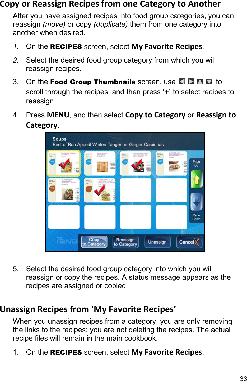 33 Copy or Reassign Recipes from one Category to Another After you have assigned recipes into food group categories, you can reassign (move) or copy (duplicate) them from one category into another when desired. 1.  On the RECIPES screen, select My Favorite Recipes. 2.  Select the desired food group category from which you will reassign recipes. 3. On the Food Group Thumbnails screen, use          to scroll through the recipes, and then press ‘+’ to select recipes to reassign. 4. Press MENU, and then select Copy to Category or Reassign to Category.   5.  Select the desired food group category into which you will reassign or copy the recipes. A status message appears as the recipes are assigned or copied.  Unassign Recipes from ‘My Favorite Recipes’ When you unassign recipes from a category, you are only removing the links to the recipes; you are not deleting the recipes. The actual recipe files will remain in the main cookbook. 1. On the RECIPES screen, select My Favorite Recipes. 