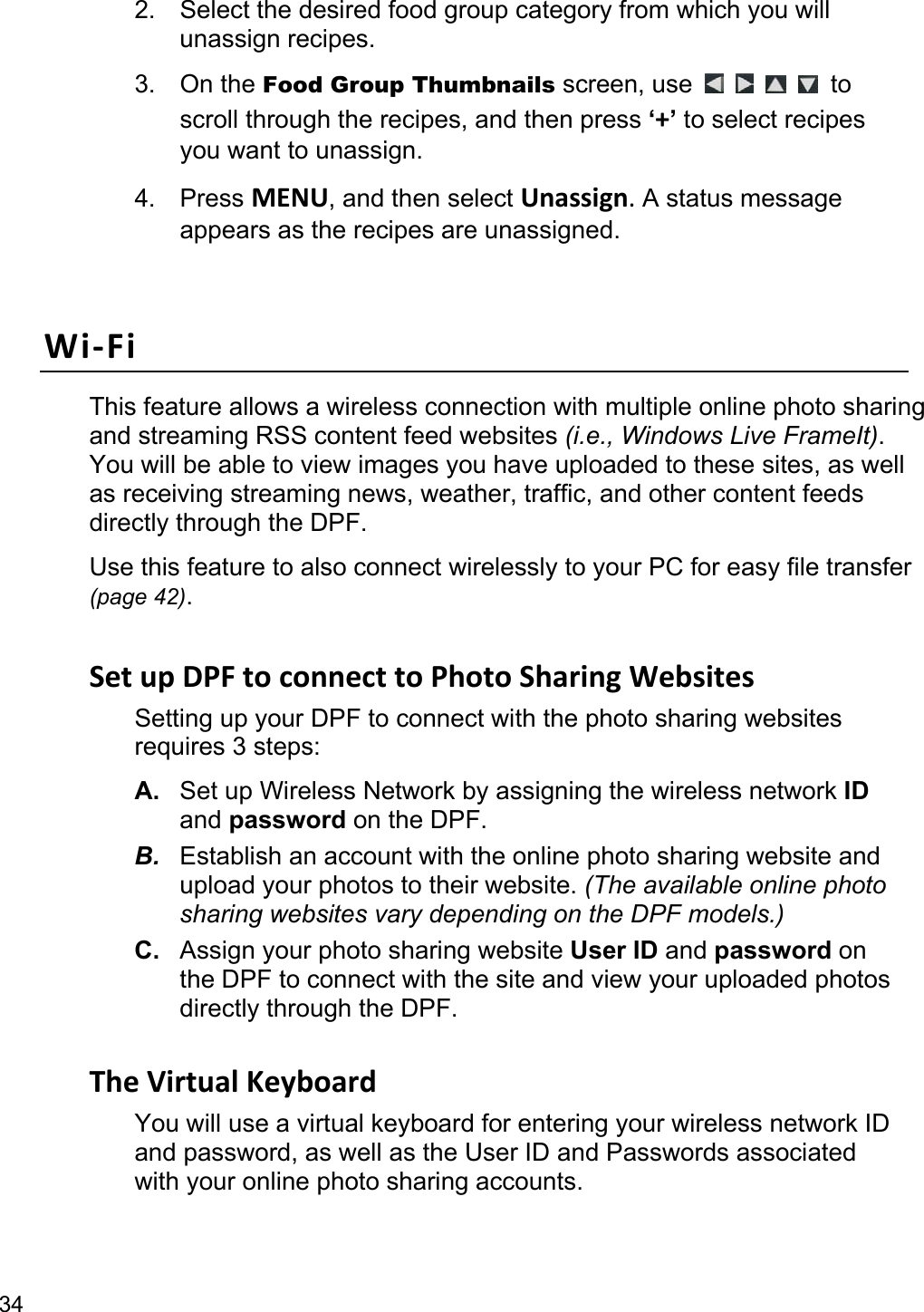 34 2.  Select the desired food group category from which you will unassign recipes. 3. On the Food Group Thumbnails screen, use          to scroll through the recipes, and then press ‘+’ to select recipes you want to unassign. 4. Press MENU, and then select Unassign. A status message appears as the recipes are unassigned.  Wi-Fi This feature allows a wireless connection with multiple online photo sharing and streaming RSS content feed websites (i.e., Windows Live FrameIt). You will be able to view images you have uploaded to these sites, as well as receiving streaming news, weather, traffic, and other content feeds directly through the DPF. Use this feature to also connect wirelessly to your PC for easy file transfer (page 42).  Set up DPF to connect to Photo Sharing Websites Setting up your DPF to connect with the photo sharing websites requires 3 steps: A.  Set up Wireless Network by assigning the wireless network ID and password on the DPF. B.  Establish an account with the online photo sharing website and upload your photos to their website. (The available online photo sharing websites vary depending on the DPF models.) C.  Assign your photo sharing website User ID and password on the DPF to connect with the site and view your uploaded photos directly through the DPF.  The Virtual Keyboard You will use a virtual keyboard for entering your wireless network ID and password, as well as the User ID and Passwords associated with your online photo sharing accounts. 