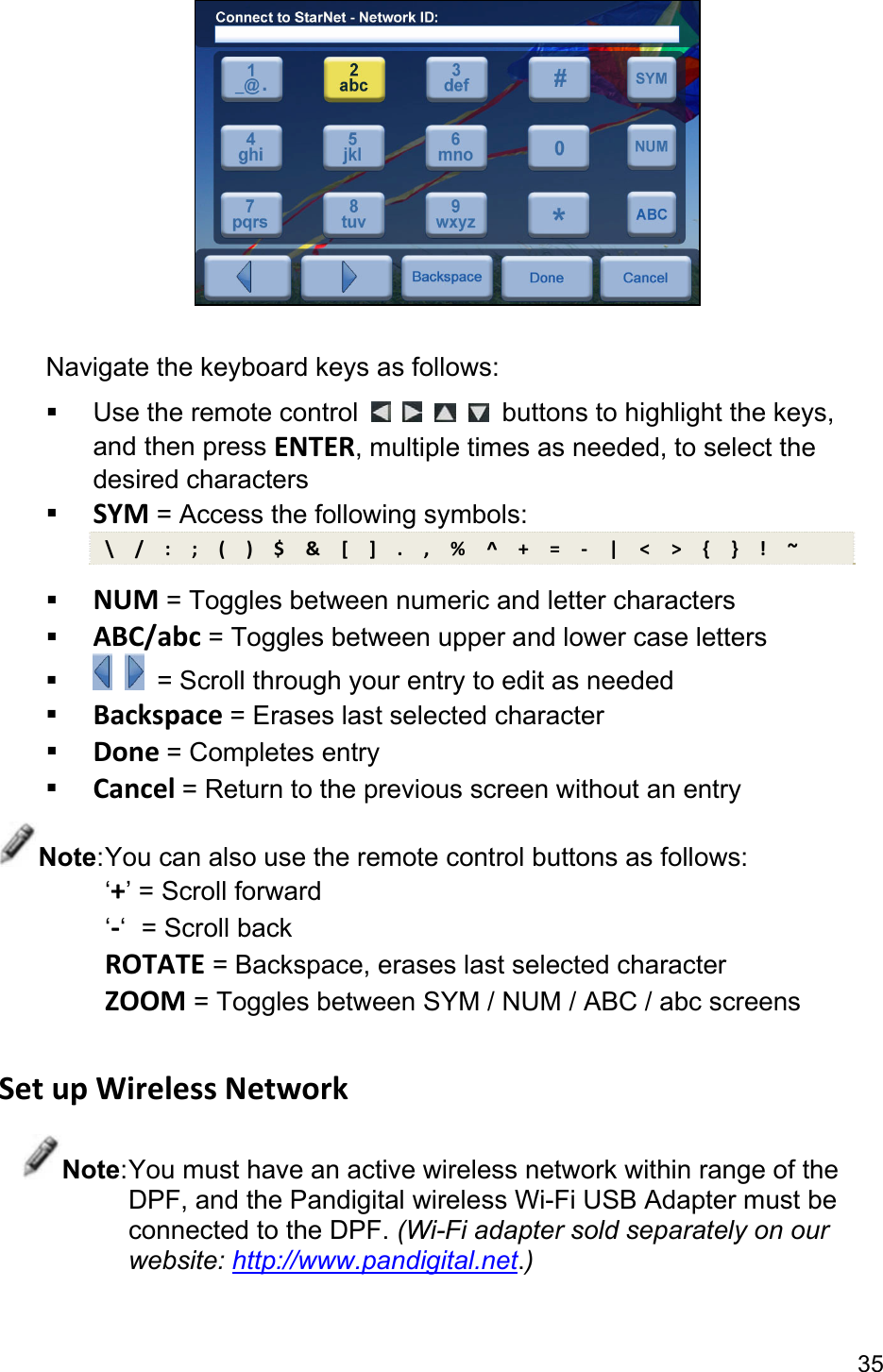 35   Navigate the keyboard keys as follows:   Use the remote control          buttons to highlight the keys, and then press ENTER, multiple times as needed, to select the desired characters  SYM = Access the following symbols: \  /  :  ;  (  )  $  &amp;  [  ]  .  ,  %  ^  +  =  -  |  &lt;  &gt;  {  }  !  ~  NUM = Toggles between numeric and letter characters  ABC/abc = Toggles between upper and lower case letters     = Scroll through your entry to edit as needed  Backspace = Erases last selected character  Done = Completes entry  Cancel = Return to the previous screen without an entry Note: You can also use the remote control buttons as follows: ‘+’ = Scroll forward ‘-‘  = Scroll back ROTATE = Backspace, erases last selected character ZOOM = Toggles between SYM / NUM / ABC / abc screens  Set up Wireless Network Note: You must have an active wireless network within range of the DPF, and the Pandigital wireless Wi-Fi USB Adapter must be connected to the DPF. (Wi-Fi adapter sold separately on our website: http://www.pandigital.net.)  
