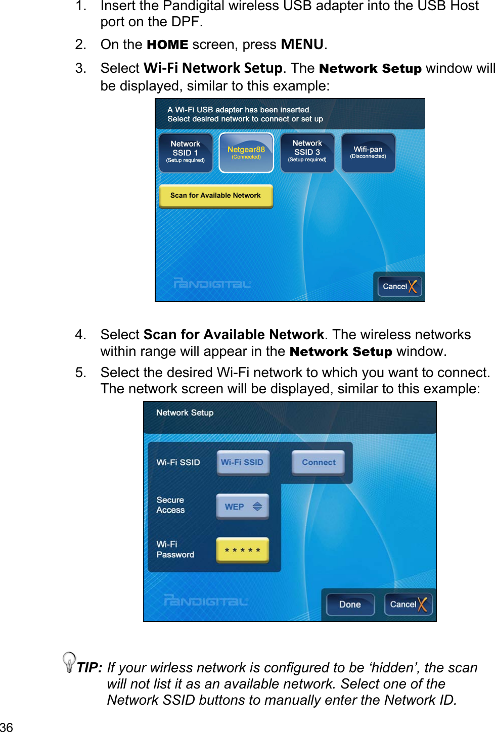 36 1.  Insert the Pandigital wireless USB adapter into the USB Host port on the DPF. 2. On the HOME screen, press MENU. 3. Select Wi-Fi Network Setup. The Network Setup window will be displayed, similar to this example:   4. Select Scan for Available Network. The wireless networks within range will appear in the Network Setup window. 5.  Select the desired Wi-Fi network to which you want to connect. The network screen will be displayed, similar to this example:   TIP: If your wirless network is configured to be ‘hidden’, the scan will not list it as an available network. Select one of the Network SSID buttons to manually enter the Network ID. 