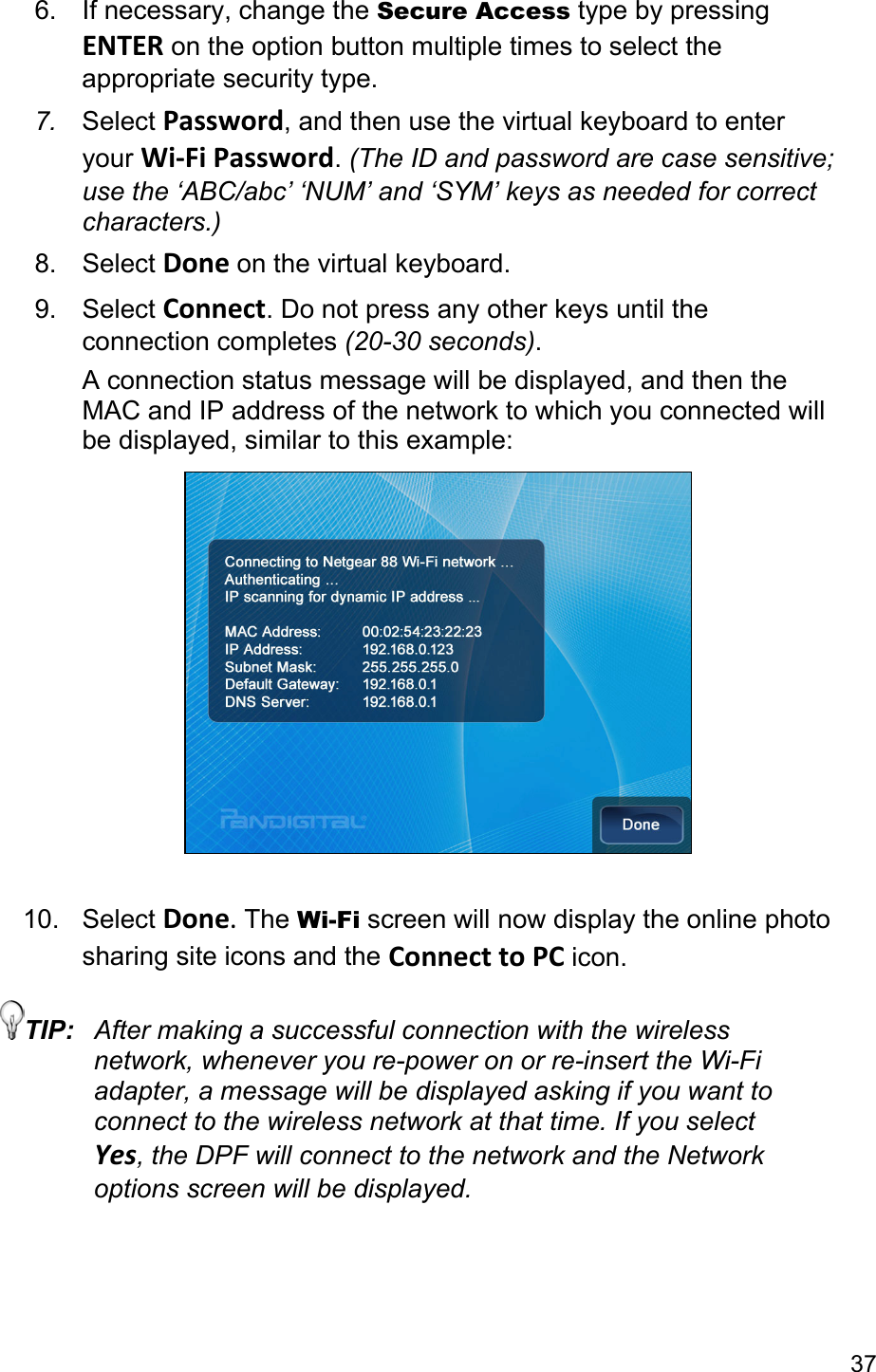 37 6.  If necessary, change the Secure Access type by pressing ENTER on the option button multiple times to select the appropriate security type. 7.  Select Password, and then use the virtual keyboard to enter your Wi-Fi Password. (The ID and password are case sensitive; use the ‘ABC/abc’ ‘NUM’ and ‘SYM’ keys as needed for correct characters.) 8. Select Done on the virtual keyboard. 9. Select Connect. Do not press any other keys until the connection completes (20-30 seconds). A connection status message will be displayed, and then the MAC and IP address of the network to which you connected will be displayed, similar to this example:   10. Select Done. The Wi-Fi screen will now display the online photo sharing site icons and the Connect to PC icon. TIP:  After making a successful connection with the wireless network, whenever you re-power on or re-insert the Wi-Fi adapter, a message will be displayed asking if you want to connect to the wireless network at that time. If you select Yes, the DPF will connect to the network and the Network options screen will be displayed.  