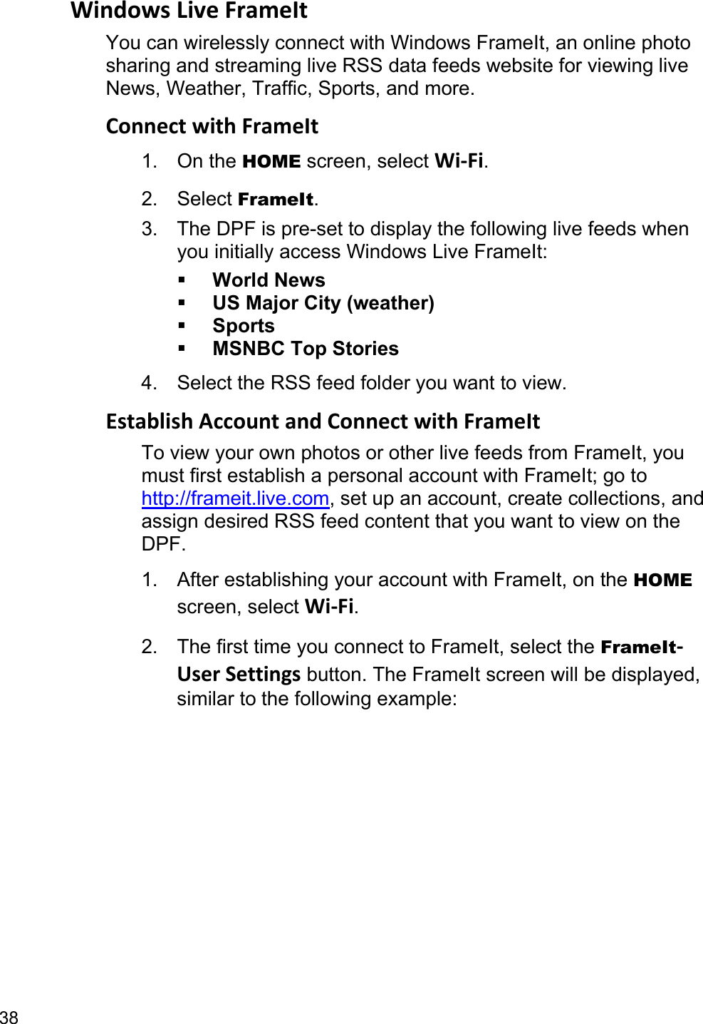 38 Windows Live FrameIt You can wirelessly connect with Windows FrameIt, an online photo sharing and streaming live RSS data feeds website for viewing live News, Weather, Traffic, Sports, and more. Connect with FrameIt 1. On the HOME screen, select Wi-Fi. 2. Select FrameIt. 3.  The DPF is pre-set to display the following live feeds when you initially access Windows Live FrameIt:  World News  US Major City (weather)  Sports  MSNBC Top Stories 4.  Select the RSS feed folder you want to view. Establish Account and Connect with FrameIt To view your own photos or other live feeds from FrameIt, you must first establish a personal account with FrameIt; go to http://frameit.live.com, set up an account, create collections, and assign desired RSS feed content that you want to view on the DPF. 1.  After establishing your account with FrameIt, on the HOME screen, select Wi-Fi. 2.  The first time you connect to FrameIt, select the FrameIt-User Settings button. The FrameIt screen will be displayed, similar to the following example: 