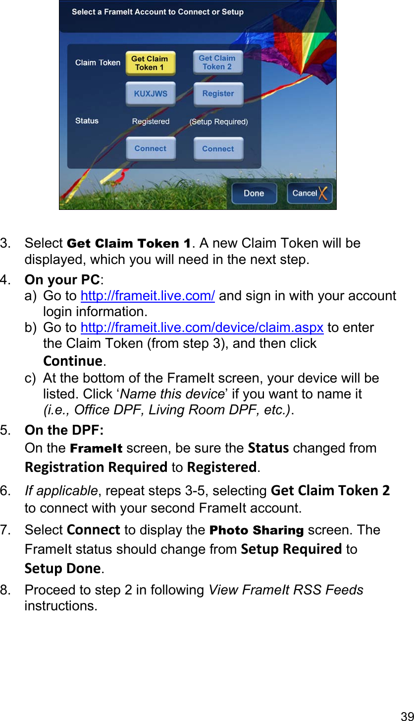 39   3. Select Get Claim Token 1. A new Claim Token will be displayed, which you will need in the next step. 4.  On your PC:  a) Go to http://frameit.live.com/ and sign in with your account  login information. b) Go to http://frameit.live.com/device/claim.aspx to enter   the Claim Token (from step 3), and then click  Continue. c)  At the bottom of the FrameIt screen, your device will be  listed. Click ‘Name this device’ if you want to name it  (i.e., Office DPF, Living Room DPF, etc.). 5.  On the DPF: On the FrameIt screen, be sure the Status changed from Registration Required to Registered. 6.  If applicable, repeat steps 3-5, selecting Get Claim Token 2 to connect with your second FrameIt account. 7. Select Connect to display the Photo Sharing screen. The FrameIt status should change from Setup Required to Setup Done. 8. Proceed to step 2 in following View FrameIt RSS Feeds instructions.  