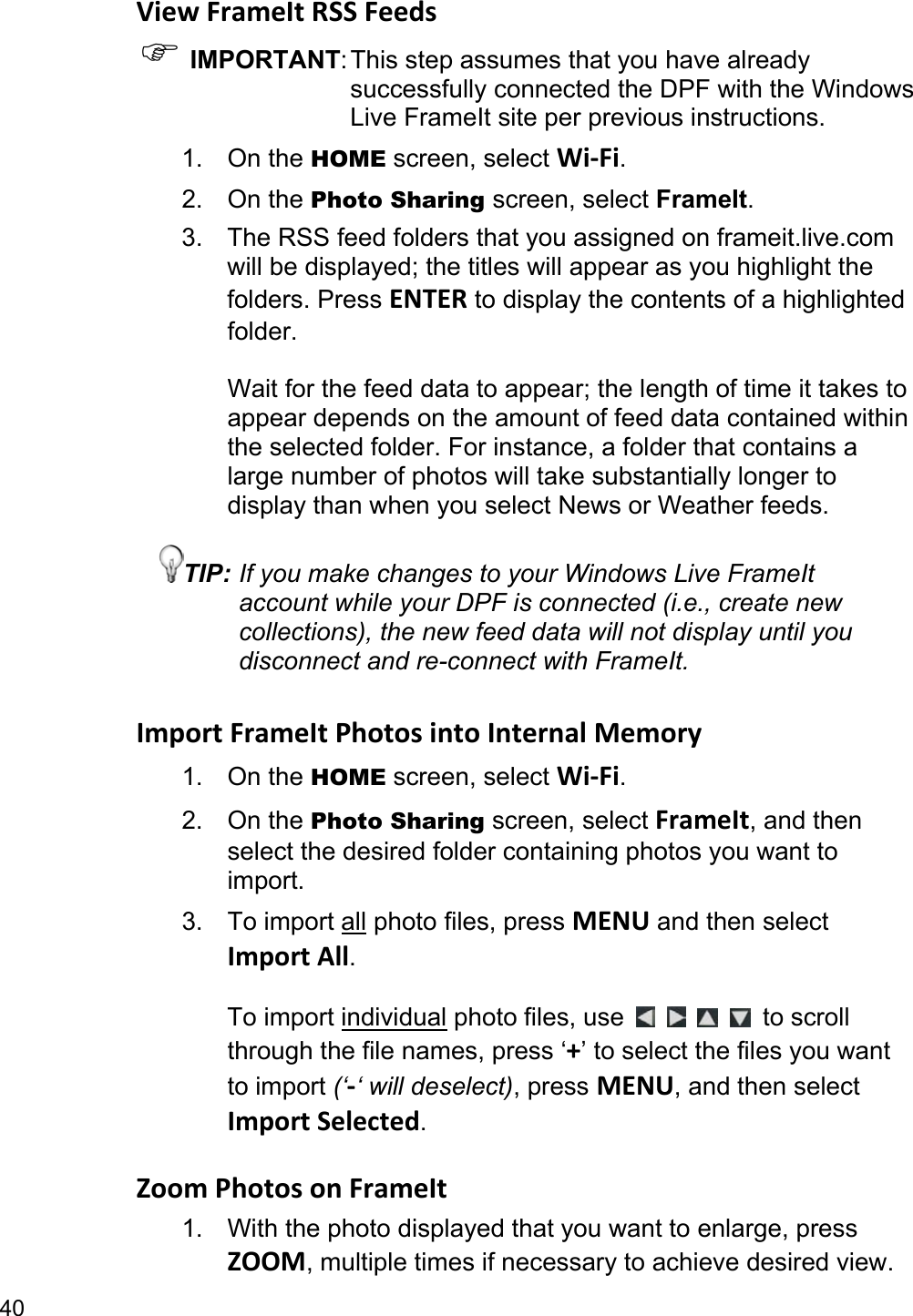 40 View FrameIt RSS Feeds ) IMPORTANT: This step assumes that you have already successfully connected the DPF with the Windows Live FrameIt site per previous instructions. 1. On the HOME screen, select Wi-Fi. 2. On the Photo Sharing screen, select FrameIt. 3. The RSS feed folders that you assigned on frameit.live.com will be displayed; the titles will appear as you highlight the folders. Press ENTER to display the contents of a highlighted folder.  Wait for the feed data to appear; the length of time it takes to appear depends on the amount of feed data contained within the selected folder. For instance, a folder that contains a large number of photos will take substantially longer to display than when you select News or Weather feeds. TIP: If you make changes to your Windows Live FrameIt account while your DPF is connected (i.e., create new collections), the new feed data will not display until you disconnect and re-connect with FrameIt.  Import FrameIt Photos into Internal Memory 1. On the HOME screen, select Wi-Fi. 2. On the Photo Sharing screen, select FrameIt, and then select the desired folder containing photos you want to import. 3. To import all photo files, press MENU and then select Import All.  To import individual photo files, use          to scroll through the file names, press ‘+’ to select the files you want to import (‘-‘ will deselect), press MENU, and then select Import Selected.  Zoom Photos on FrameIt 1.  With the photo displayed that you want to enlarge, press ZOOM, multiple times if necessary to achieve desired view. 