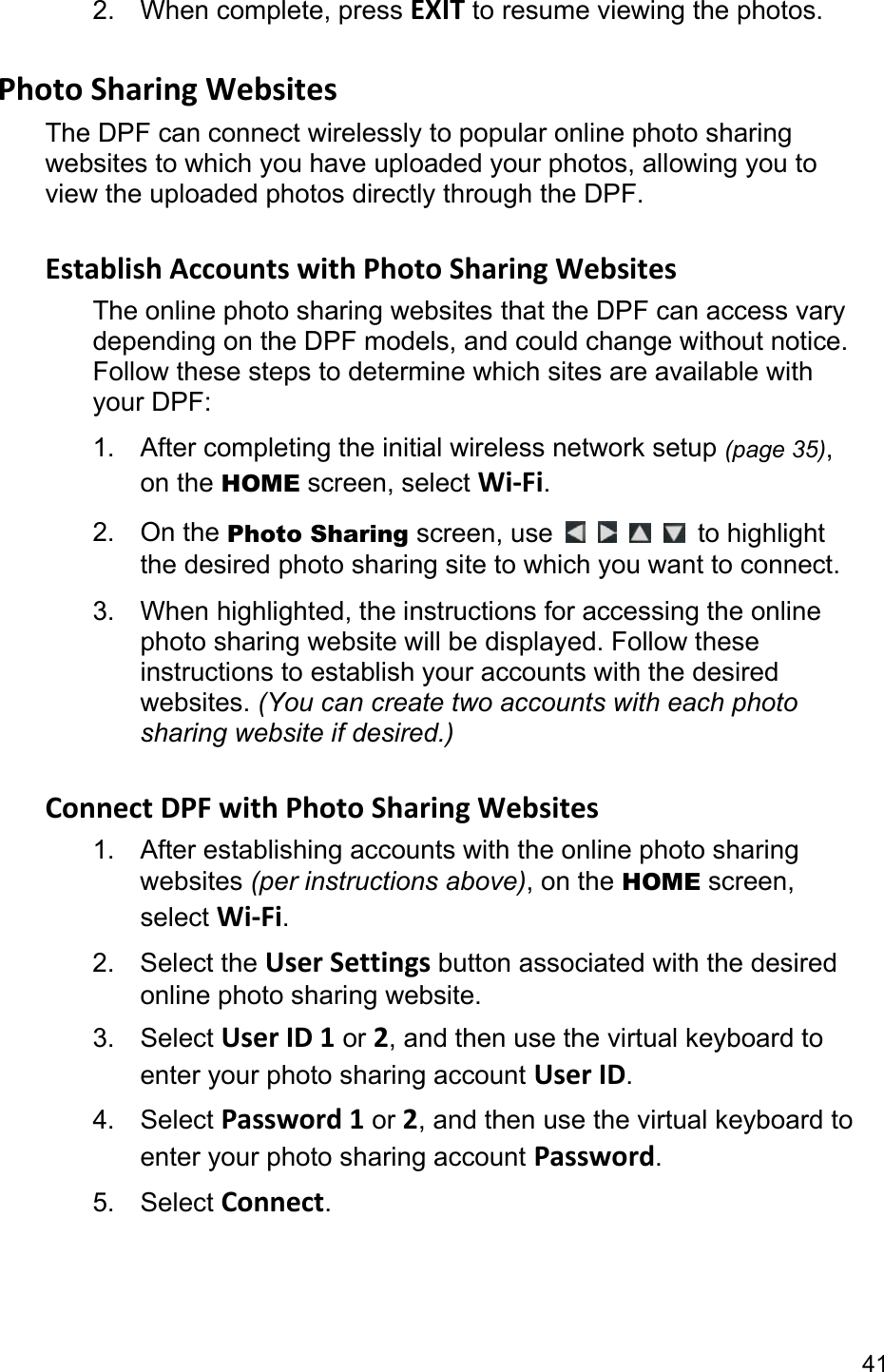 41 2. When complete, press EXIT to resume viewing the photos.  Photo Sharing Websites The DPF can connect wirelessly to popular online photo sharing websites to which you have uploaded your photos, allowing you to view the uploaded photos directly through the DPF.  Establish Accounts with Photo Sharing Websites The online photo sharing websites that the DPF can access vary depending on the DPF models, and could change without notice. Follow these steps to determine which sites are available with your DPF: 1. After completing the initial wireless network setup (page 35), on the HOME screen, select Wi-Fi. 2. On the Photo Sharing screen, use         to highlight the desired photo sharing site to which you want to connect. 3.  When highlighted, the instructions for accessing the online photo sharing website will be displayed. Follow these instructions to establish your accounts with the desired websites. (You can create two accounts with each photo sharing website if desired.)  Connect DPF with Photo Sharing Websites 1.  After establishing accounts with the online photo sharing websites (per instructions above), on the HOME screen, select Wi-Fi. 2. Select the User Settings button associated with the desired online photo sharing website. 3. Select User ID 1 or 2, and then use the virtual keyboard to enter your photo sharing account User ID. 4. Select Password 1 or 2, and then use the virtual keyboard to enter your photo sharing account Password. 5. Select Connect. 