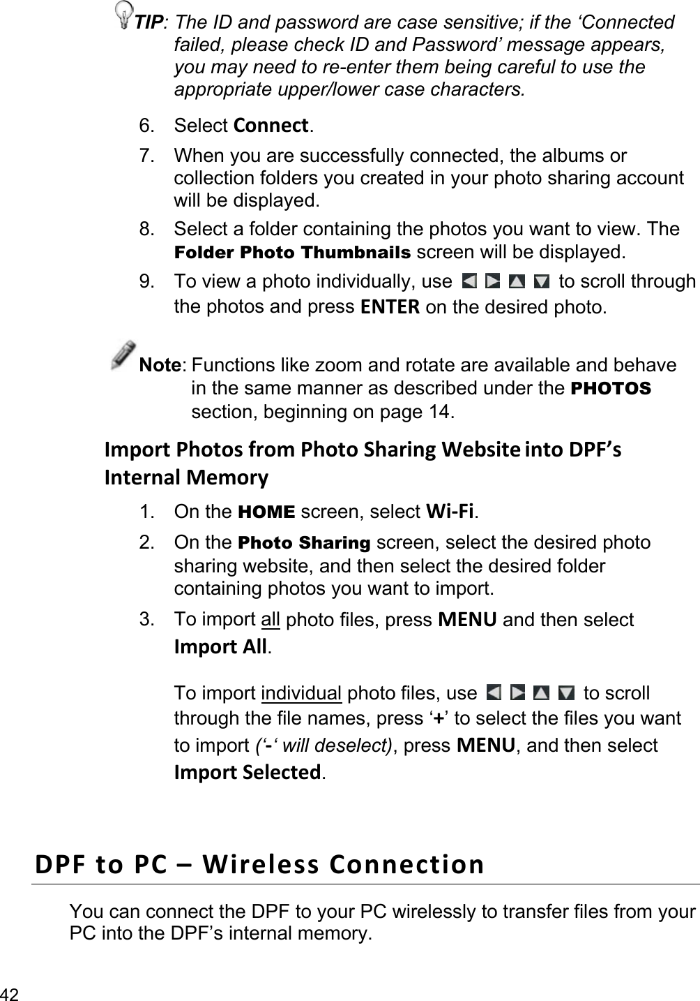 42 TIP: The ID and password are case sensitive; if the ‘Connected failed, please check ID and Password’ message appears, you may need to re-enter them being careful to use the appropriate upper/lower case characters. 6. Select Connect. 7.  When you are successfully connected, the albums or collection folders you created in your photo sharing account will be displayed. 8.  Select a folder containing the photos you want to view. The Folder Photo Thumbnails screen will be displayed. 9. To view a photo individually, use          to scroll through the photos and press ENTER on the desired photo. Note: Functions like zoom and rotate are available and behave in the same manner as described under the PHOTOS section, beginning on page 14. Import Photos from Photo Sharing Website into DPF’s Internal Memory 1. On the HOME screen, select Wi-Fi. 2. On the Photo Sharing screen, select the desired photo sharing website, and then select the desired folder containing photos you want to import. 3. To import all photo files, press MENU and then select Import All.  To import individual photo files, use          to scroll through the file names, press ‘+’ to select the files you want to import (‘-‘ will deselect), press MENU, and then select Import Selected.  DPF to PC – Wireless Connection You can connect the DPF to your PC wirelessly to transfer files from your PC into the DPF’s internal memory. 