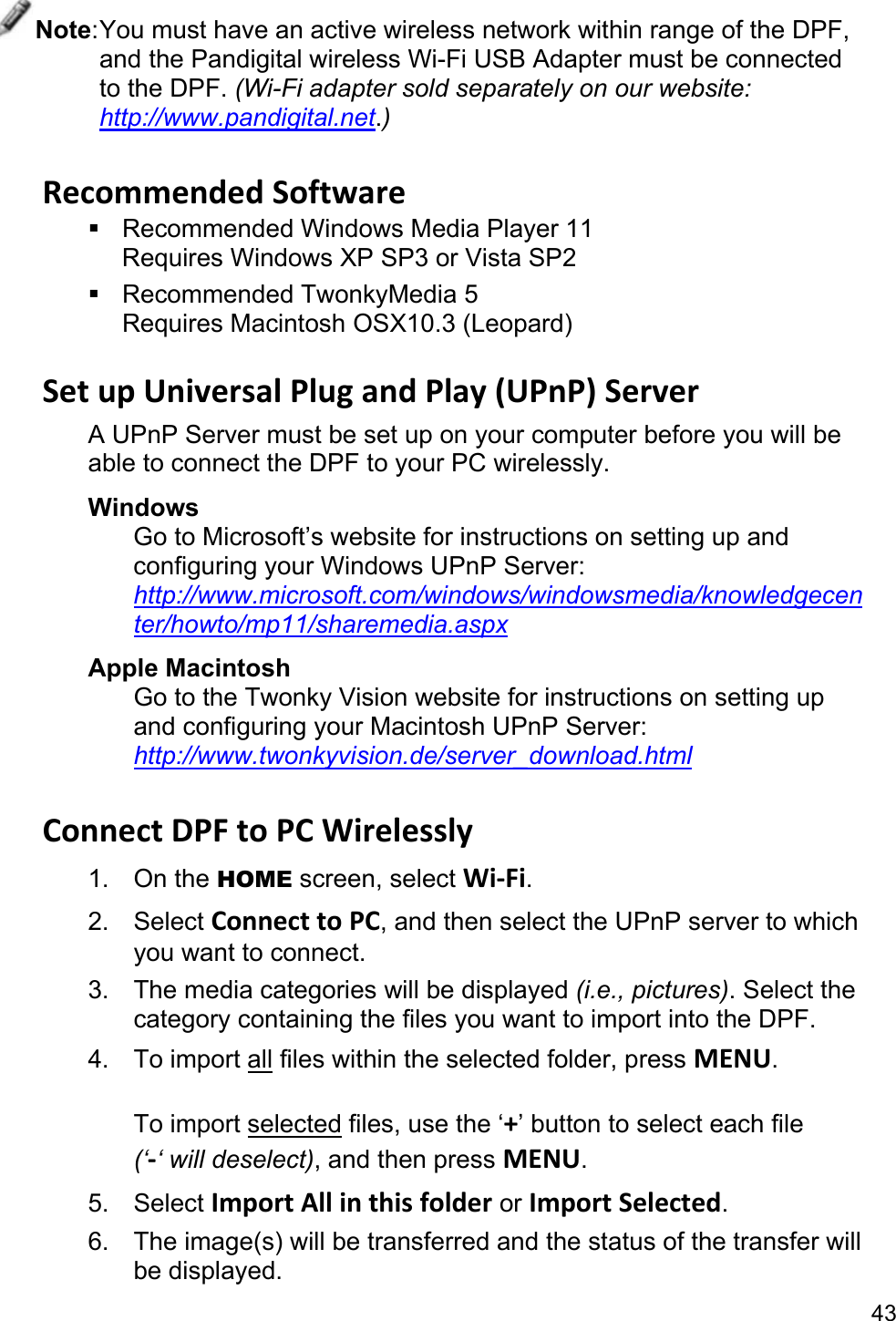43 Note: You must have an active wireless network within range of the DPF, and the Pandigital wireless Wi-Fi USB Adapter must be connected to the DPF. (Wi-Fi adapter sold separately on our website: http://www.pandigital.net.)  Recommended Software   Recommended Windows Media Player 11 Requires Windows XP SP3 or Vista SP2  Recommended TwonkyMedia 5 Requires Macintosh OSX10.3 (Leopard)  Set up Universal Plug and Play (UPnP) Server A UPnP Server must be set up on your computer before you will be able to connect the DPF to your PC wirelessly. Windows Go to Microsoft’s website for instructions on setting up and configuring your Windows UPnP Server:   http://www.microsoft.com/windows/windowsmedia/knowledgecenter/howto/mp11/sharemedia.aspx Apple Macintosh Go to the Twonky Vision website for instructions on setting up and configuring your Macintosh UPnP Server: http://www.twonkyvision.de/server_download.html  Connect DPF to PC Wirelessly 1. On the HOME screen, select Wi-Fi. 2. Select Connect to PC, and then select the UPnP server to which you want to connect. 3.  The media categories will be displayed (i.e., pictures). Select the category containing the files you want to import into the DPF. 4. To import all files within the selected folder, press MENU.  To import selected files, use the ‘+’ button to select each file   (‘-‘ will deselect), and then press MENU. 5. Select Import All in this folder or Import Selected. 6.  The image(s) will be transferred and the status of the transfer will be displayed. 