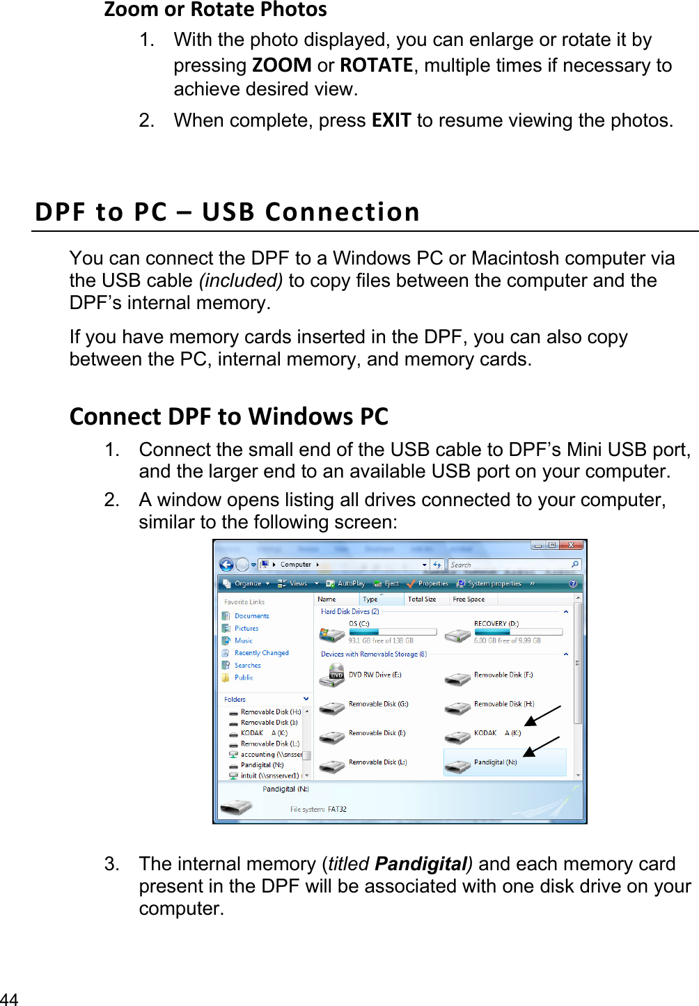 44 Zoom or Rotate Photos 1.  With the photo displayed, you can enlarge or rotate it by pressing ZOOM or ROTATE, multiple times if necessary to achieve desired view. 2. When complete, press EXIT to resume viewing the photos.  DPF to PC – USB Connection You can connect the DPF to a Windows PC or Macintosh computer via the USB cable (included) to copy files between the computer and the DPF’s internal memory.   If you have memory cards inserted in the DPF, you can also copy between the PC, internal memory, and memory cards.  Connect DPF to Windows PC   1.  Connect the small end of the USB cable to DPF’s Mini USB port, and the larger end to an available USB port on your computer. 2.  A window opens listing all drives connected to your computer, similar to the following screen:   3.  The internal memory (titled Pandigital) and each memory card present in the DPF will be associated with one disk drive on your computer.  
