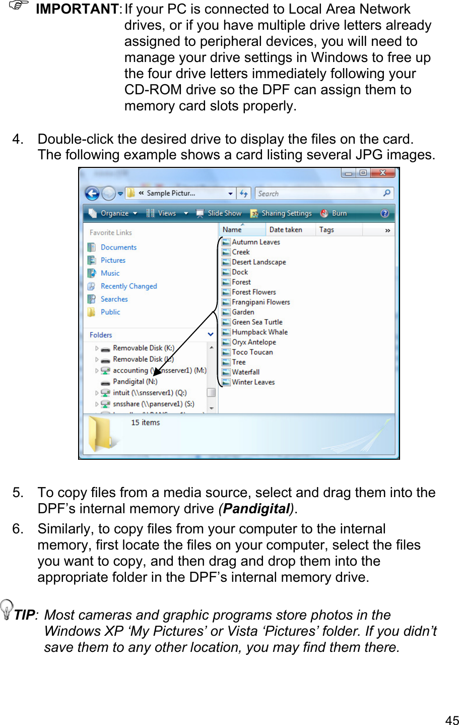 45 ) IMPORTANT: If your PC is connected to Local Area Network drives, or if you have multiple drive letters already assigned to peripheral devices, you will need to manage your drive settings in Windows to free up the four drive letters immediately following your CD-ROM drive so the DPF can assign them to memory card slots properly.  4.  Double-click the desired drive to display the files on the card. The following example shows a card listing several JPG images.   5.  To copy files from a media source, select and drag them into the DPF’s internal memory drive (Pandigital). 6.  Similarly, to copy files from your computer to the internal memory, first locate the files on your computer, select the files you want to copy, and then drag and drop them into the appropriate folder in the DPF’s internal memory drive. TIP: Most cameras and graphic programs store photos in the Windows XP ‘My Pictures’ or Vista ‘Pictures’ folder. If you didn’t save them to any other location, you may find them there.   
