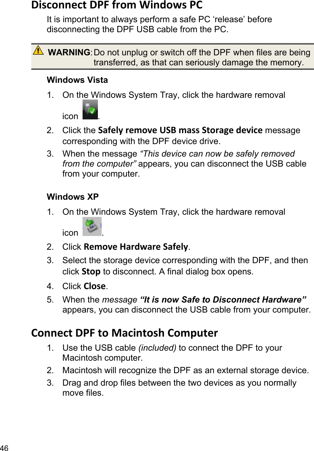 46 Disconnect DPF from Windows PC   It is important to always perform a safe PC ‘release’ before disconnecting the DPF USB cable from the PC.  WARNING: Do not unplug or switch off the DPF when files are being transferred, as that can seriously damage the memory. Windows Vista 1.  On the Windows System Tray, click the hardware removal icon  . 2. Click the Safely remove USB mass Storage device message corresponding with the DPF device drive. 3. When the message “This device can now be safely removed from the computer” appears, you can disconnect the USB cable from your computer.  Windows XP 1.  On the Windows System Tray, click the hardware removal icon  . 2. Click Remove Hardware Safely. 3.  Select the storage device corresponding with the DPF, and then click Stop to disconnect. A final dialog box opens.   4. Click Close. 5. When the message “It is now Safe to Disconnect Hardware” appears, you can disconnect the USB cable from your computer.  Connect DPF to Macintosh Computer 1.  Use the USB cable (included) to connect the DPF to your Macintosh computer.   2.  Macintosh will recognize the DPF as an external storage device.   3.  Drag and drop files between the two devices as you normally move files.    