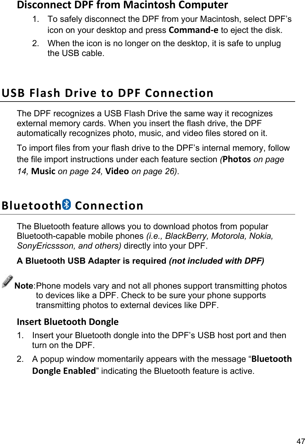 47 Disconnect DPF from Macintosh Computer   1.  To safely disconnect the DPF from your Macintosh, select DPF’s icon on your desktop and press Command-e to eject the disk. 2.  When the icon is no longer on the desktop, it is safe to unplug the USB cable.  USB Flash Drive to DPF Connection The DPF recognizes a USB Flash Drive the same way it recognizes external memory cards. When you insert the flash drive, the DPF automatically recognizes photo, music, and video files stored on it. To import files from your flash drive to the DPF’s internal memory, follow the file import instructions under each feature section (Photos on page 14, Music on page 24, Video on page 26).  Bluetooth  Connection The Bluetooth feature allows you to download photos from popular Bluetooth-capable mobile phones (i.e., BlackBerry, Motorola, Nokia, SonyEricssson, and others) directly into your DPF. A Bluetooth USB Adapter is required (not included with DPF) Note: Phone models vary and not all phones support transmitting photos to devices like a DPF. Check to be sure your phone supports transmitting photos to external devices like DPF. Insert Bluetooth Dongle 1.  Insert your Bluetooth dongle into the DPF’s USB host port and then turn on the DPF. 2.  A popup window momentarily appears with the message “Bluetooth Dongle Enabled” indicating the Bluetooth feature is active.  