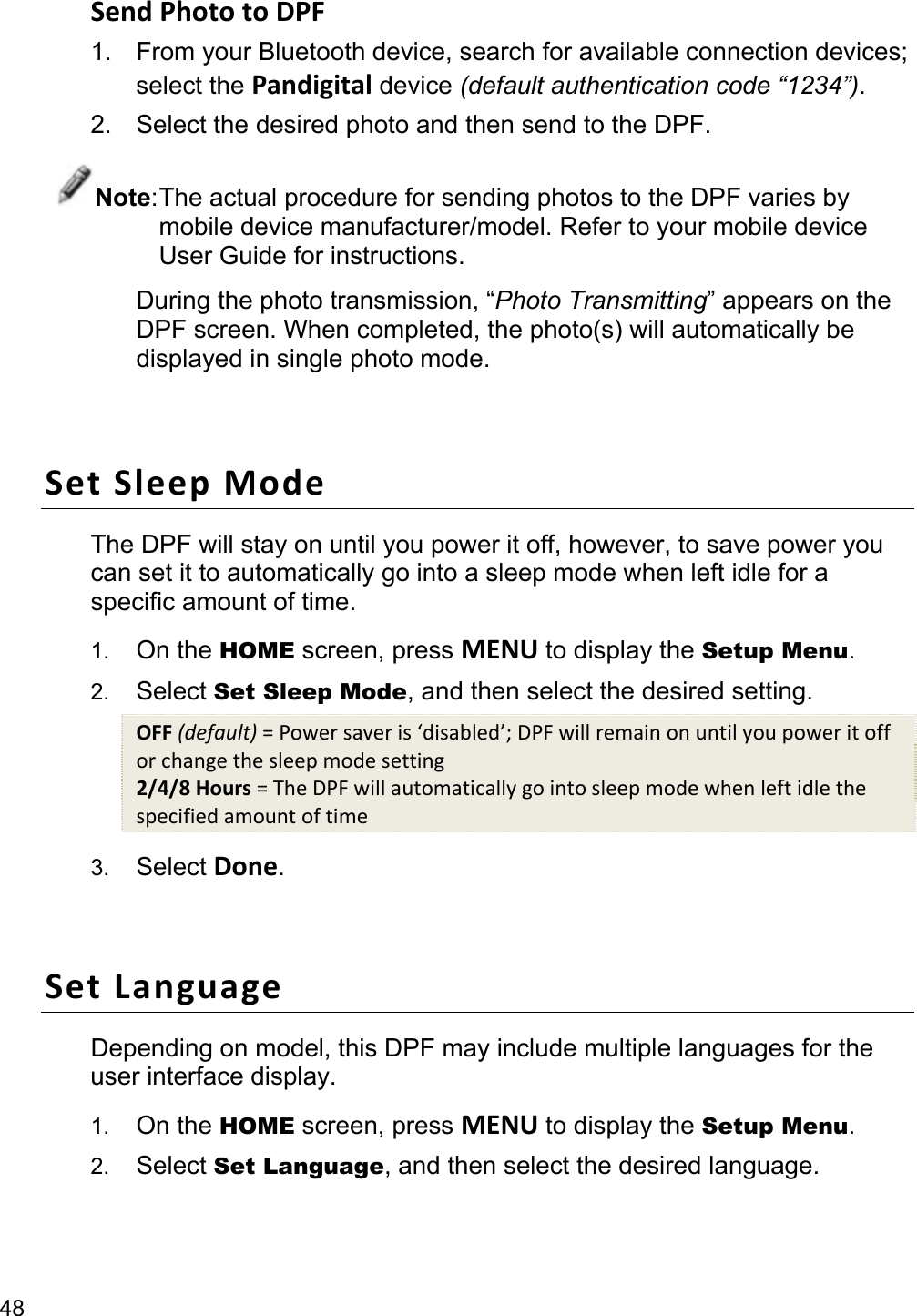 48 Send Photo to DPF 1. From your Bluetooth device, search for available connection devices; select the Pandigital device (default authentication code “1234”). 2.  Select the desired photo and then send to the DPF. Note: The actual procedure for sending photos to the DPF varies by mobile device manufacturer/model. Refer to your mobile device User Guide for instructions. During the photo transmission, “Photo Transmitting” appears on the DPF screen. When completed, the photo(s) will automatically be displayed in single photo mode.  Set Sleep Mode The DPF will stay on until you power it off, however, to save power you can set it to automatically go into a sleep mode when left idle for a specific amount of time. 1.  On the HOME screen, press MENU to display the Setup Menu. 2.  Select Set Sleep Mode, and then select the desired setting. OFF (default) = Power saver is ‘disabled’; DPF will remain on until you power it off or change the sleep mode setting 2/4/8 Hours = The DPF will automatically go into sleep mode when left idle the specified amount of time 3.  Select Done.  Set Language Depending on model, this DPF may include multiple languages for the user interface display. 1.  On the HOME screen, press MENU to display the Setup Menu. 2.  Select Set Language, and then select the desired language.  