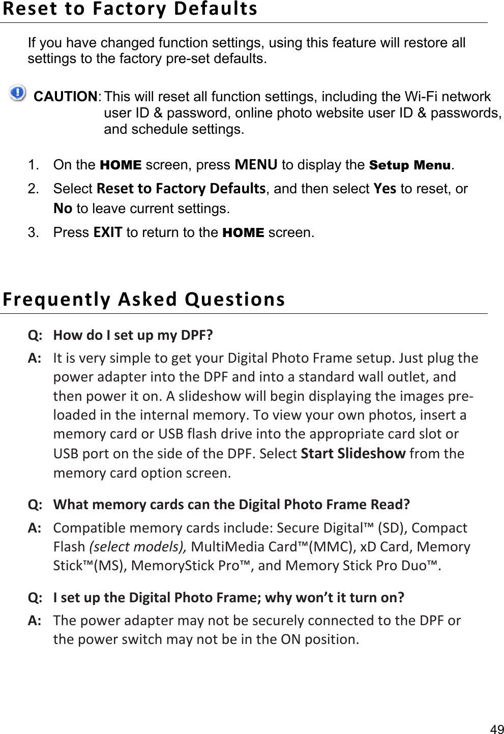 49 Reset to Factory Defaults If you have changed function settings, using this feature will restore all settings to the factory pre-set defaults.  CAUTION: This will reset all function settings, including the Wi-Fi network user ID &amp; password, online photo website user ID &amp; passwords, and schedule settings. 1. On the HOME screen, press MENU to display the Setup Menu. 2. Select Reset to Factory Defaults, and then select Yes to reset, or No to leave current settings. 3. Press EXIT to return to the HOME screen.  Frequently Asked Questions Q:   How do I set up my DPF? A:   It is very simple to get your Digital Photo Frame setup. Just plug the power adapter into the DPF and into a standard wall outlet, and then power it on. A slideshow will begin displaying the images pre-loaded in the internal memory. To view your own photos, insert a memory card or USB flash drive into the appropriate card slot or USB port on the side of the DPF. Select Start Slideshow from the memory card option screen. Q:   What memory cards can the Digital Photo Frame Read? A:   Compatible memory cards include: Secure Digital™ (SD), Compact Flash (select models), MultiMedia Card™(MMC), xD Card, Memory Stick™(MS), MemoryStick Pro™, and Memory Stick Pro Duo™. Q:   I set up the Digital Photo Frame; why won’t it turn on? A:   The power adapter may not be securely connected to the DPF or the power switch may not be in the ON position.   