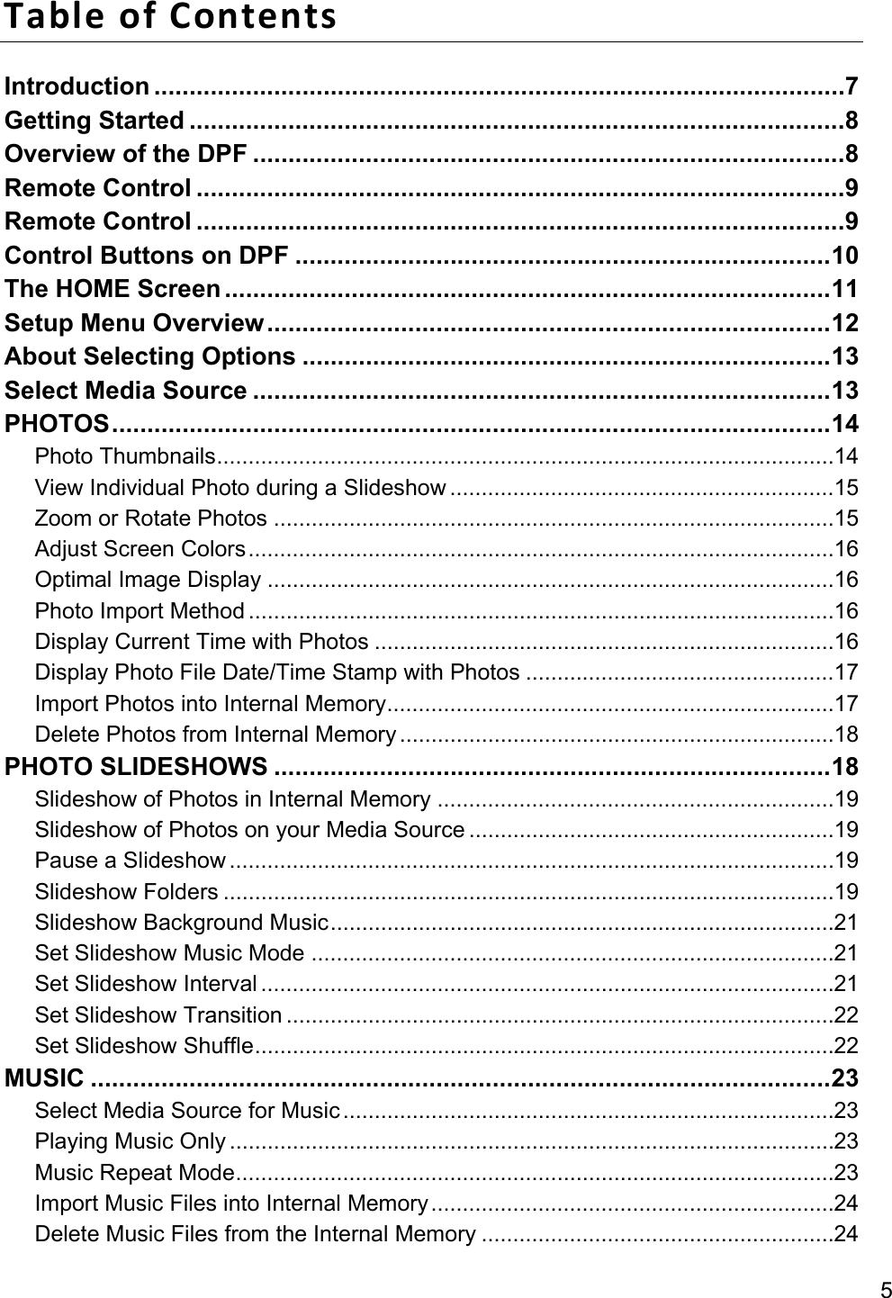 5 Table of Contents Introduction .................................................................................................. 7 Getting Started ............................................................................................. 8 Overview of the DPF .................................................................................... 8 Remote Control ............................................................................................ 9 Remote Control ............................................................................................ 9 Control Buttons on DPF ............................................................................ 10 The HOME Screen ...................................................................................... 11 Setup Menu Overview ................................................................................ 12 About Selecting Options ........................................................................... 13 Select Media Source .................................................................................. 13 PHOTOS ...................................................................................................... 14 Photo Thumbnails .................................................................................................. 14 View Individual Photo during a Slideshow ............................................................. 15 Zoom or Rotate Photos ......................................................................................... 15 Adjust Screen Colors ............................................................................................. 16 Optimal Image Display .......................................................................................... 16 Photo Import Method ............................................................................................. 16 Display Current Time with Photos ......................................................................... 16 Display Photo File Date/Time Stamp with Photos ................................................. 17 Import Photos into Internal Memory ....................................................................... 17 Delete Photos from Internal Memory ..................................................................... 18 PHOTO SLIDESHOWS ............................................................................... 18 Slideshow of Photos in Internal Memory ............................................................... 19 Slideshow of Photos on your Media Source .......................................................... 19 Pause a Slideshow ................................................................................................ 19 Slideshow Folders ................................................................................................. 19 Slideshow Background Music ................................................................................ 21 Set Slideshow Music Mode ................................................................................... 21 Set Slideshow Interval ........................................................................................... 21 Set Slideshow Transition ....................................................................................... 22 Set Slideshow Shuffle ............................................................................................ 22 MUSIC ......................................................................................................... 23 Select Media Source for Music .............................................................................. 23 Playing Music Only ................................................................................................ 23 Music Repeat Mode ............................................................................................... 23 Import Music Files into Internal Memory ................................................................ 24 Delete Music Files from the Internal Memory ........................................................ 24 