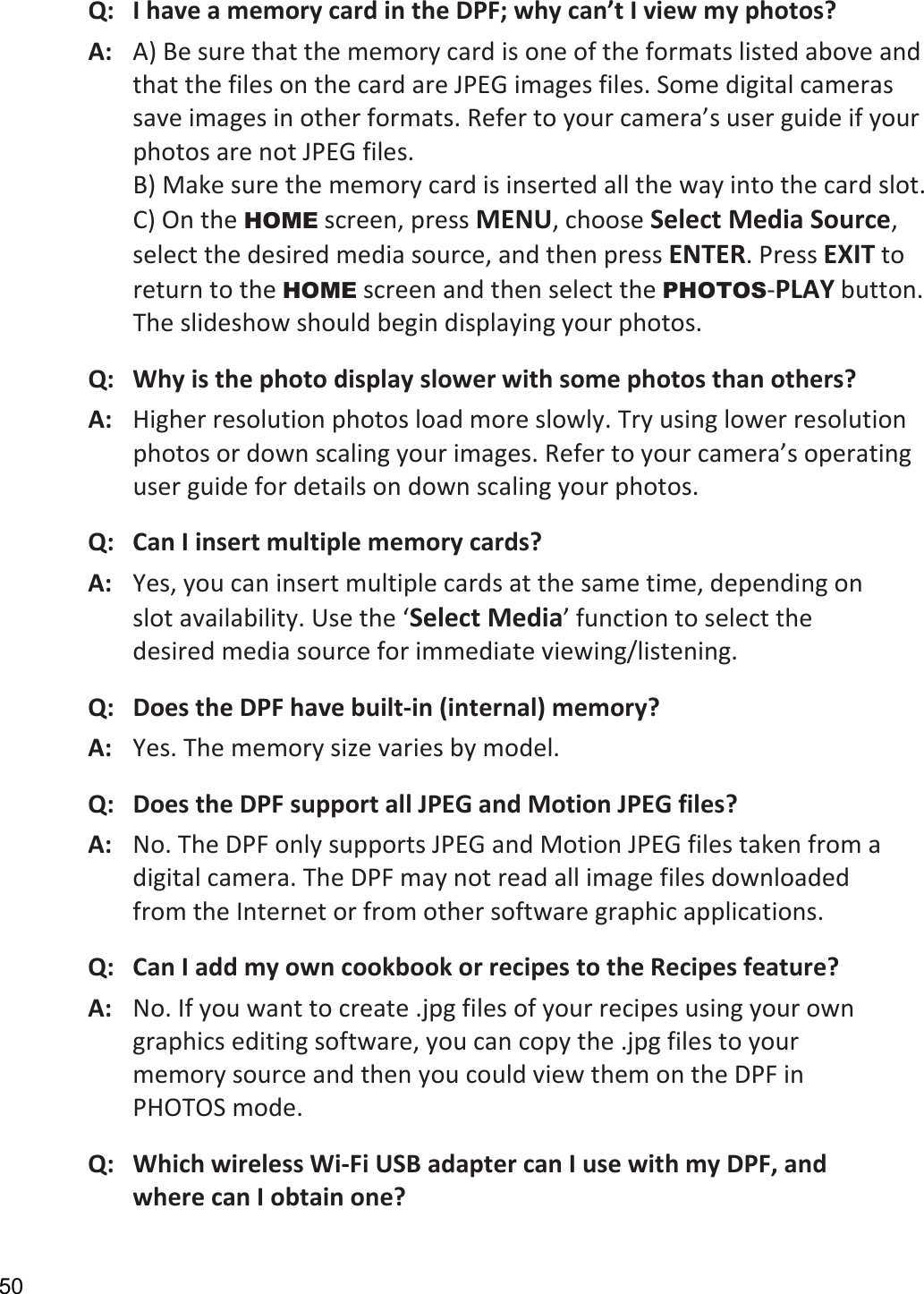 50 Q:   I have a memory card in the DPF; why can’t I view my photos? A:   A) Be sure that the memory card is one of the formats listed above and that the files on the card are JPEG images files. Some digital cameras save images in other formats. Refer to your camera’s user guide if your photos are not JPEG files. B) Make sure the memory card is inserted all the way into the card slot. C) On the HOME screen, press MENU, choose Select Media Source, select the desired media source, and then press ENTER. Press EXIT to return to the HOME screen and then select the PHOTOS-PLAY button. The slideshow should begin displaying your photos.   Q:   Why is the photo display slower with some photos than others? A:   Higher resolution photos load more slowly. Try using lower resolution photos or down scaling your images. Refer to your camera’s operating user guide for details on down scaling your photos.   Q:   Can I insert multiple memory cards? A:   Yes, you can insert multiple cards at the same time, depending on slot availability. Use the ‘Select Media’ function to select the desired media source for immediate viewing/listening. Q:   Does the DPF have built-in (internal) memory? A:  Yes. The memory size varies by model. Q:  Does the DPF support all JPEG and Motion JPEG files? A:  No. The DPF only supports JPEG and Motion JPEG files taken from a digital camera. The DPF may not read all image files downloaded from the Internet or from other software graphic applications. Q:  Can I add my own cookbook or recipes to the Recipes feature? A:  No. If you want to create .jpg files of your recipes using your own graphics editing software, you can copy the .jpg files to your memory source and then you could view them on the DPF in PHOTOS mode. Q:   Which wireless Wi-Fi USB adapter can I use with my DPF, and where can I obtain one? 