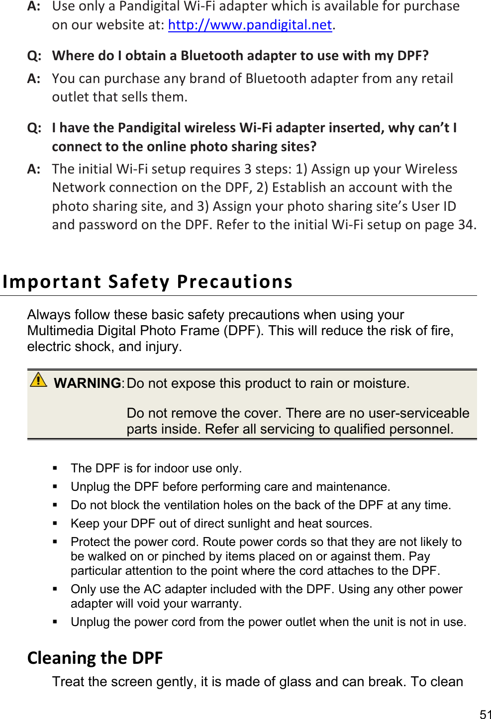 51 A:   Use only a Pandigital Wi-Fi adapter which is available for purchase on our website at: http://www.pandigital.net. Q:   Where do I obtain a Bluetooth adapter to use with my DPF? A:   You can purchase any brand of Bluetooth adapter from any retail outlet that sells them. Q:   I have the Pandigital wireless Wi-Fi adapter inserted, why can’t I connect to the online photo sharing sites? A:   The initial Wi-Fi setup requires 3 steps: 1) Assign up your Wireless Network connection on the DPF, 2) Establish an account with the photo sharing site, and 3) Assign your photo sharing site’s User ID and password on the DPF. Refer to the initial Wi-Fi setup on page 34.  Important Safety Precautions Always follow these basic safety precautions when using your Multimedia Digital Photo Frame (DPF). This will reduce the risk of fire, electric shock, and injury.  WARNING: Do not expose this product to rain or moisture.   Do not remove the cover. There are no user-serviceable parts inside. Refer all servicing to qualified personnel.    The DPF is for indoor use only.   Unplug the DPF before performing care and maintenance.   Do not block the ventilation holes on the back of the DPF at any time.   Keep your DPF out of direct sunlight and heat sources.   Protect the power cord. Route power cords so that they are not likely to be walked on or pinched by items placed on or against them. Pay particular attention to the point where the cord attaches to the DPF.   Only use the AC adapter included with the DPF. Using any other power adapter will void your warranty.   Unplug the power cord from the power outlet when the unit is not in use.  Cleaning the DPF Treat the screen gently, it is made of glass and can break. To clean 