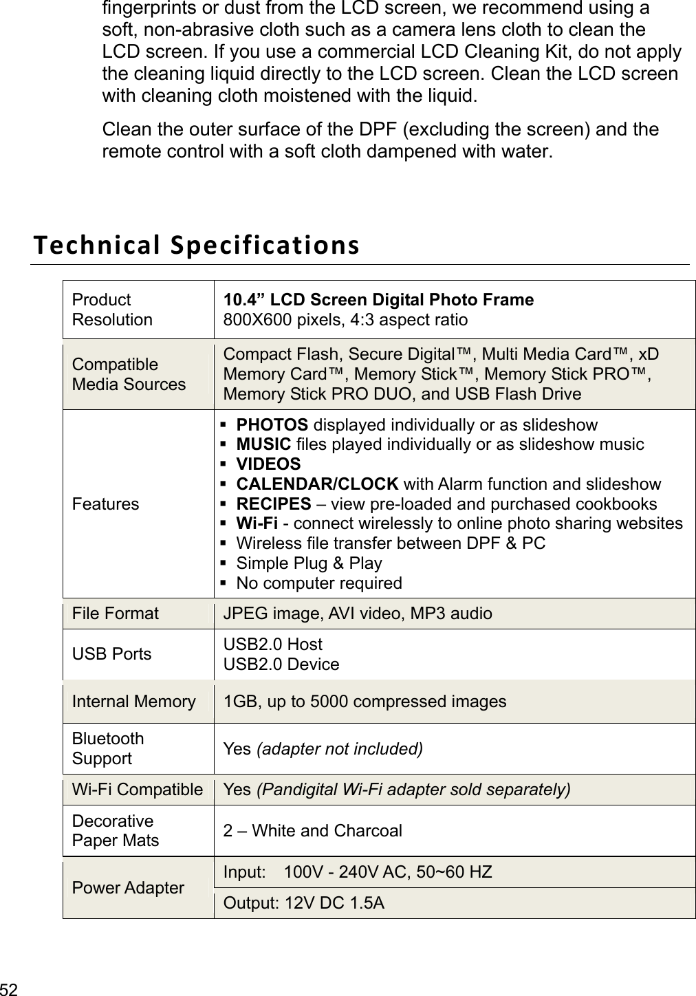 52 fingerprints or dust from the LCD screen, we recommend using a soft, non-abrasive cloth such as a camera lens cloth to clean the LCD screen. If you use a commercial LCD Cleaning Kit, do not apply the cleaning liquid directly to the LCD screen. Clean the LCD screen with cleaning cloth moistened with the liquid. Clean the outer surface of the DPF (excluding the screen) and the remote control with a soft cloth dampened with water.  Technical Specifications Product  Resolution 10.4” LCD Screen Digital Photo Frame 800X600 pixels, 4:3 aspect ratio Compatible Media Sources Compact Flash, Secure Digital™, Multi Media Card™, xD Memory Card™, Memory Stick™, Memory Stick PRO™, Memory Stick PRO DUO, and USB Flash Drive Features  PHOTOS displayed individually or as slideshow  MUSIC files played individually or as slideshow music  VIDEOS  CALENDAR/CLOCK with Alarm function and slideshow  RECIPES – view pre-loaded and purchased cookbooks  Wi-Fi - connect wirelessly to online photo sharing websites   Wireless file transfer between DPF &amp; PC   Simple Plug &amp; Play   No computer required File Format    JPEG image, AVI video, MP3 audio USB Ports    USB2.0 Host USB2.0 Device Internal Memory    1GB, up to 5000 compressed images Bluetooth Support  Yes (adapter not included) Wi-Fi Compatible  Yes (Pandigital Wi-Fi adapter sold separately) Decorative Paper Mats  2 – White and Charcoal Power Adapter  Input:    100V - 240V AC, 50~60 HZ   Output: 12V DC 1.5A 
