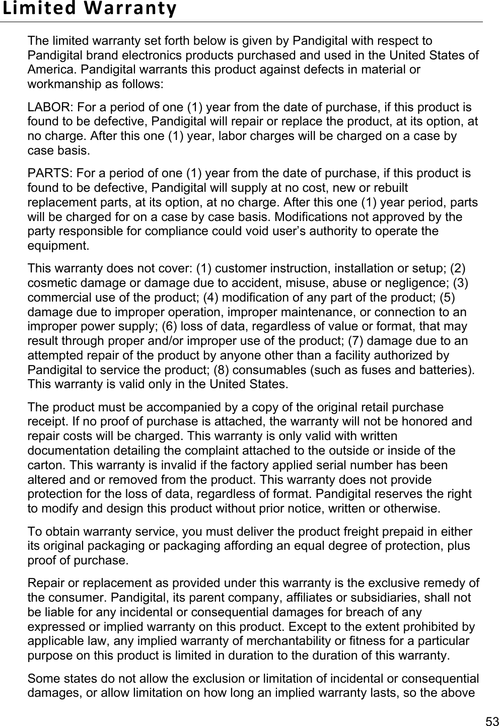 53 Limited Warranty The limited warranty set forth below is given by Pandigital with respect to Pandigital brand electronics products purchased and used in the United States of America. Pandigital warrants this product against defects in material or workmanship as follows:   LABOR: For a period of one (1) year from the date of purchase, if this product is found to be defective, Pandigital will repair or replace the product, at its option, at no charge. After this one (1) year, labor charges will be charged on a case by case basis.   PARTS: For a period of one (1) year from the date of purchase, if this product is found to be defective, Pandigital will supply at no cost, new or rebuilt replacement parts, at its option, at no charge. After this one (1) year period, parts will be charged for on a case by case basis. Modifications not approved by the party responsible for compliance could void user’s authority to operate the equipment. This warranty does not cover: (1) customer instruction, installation or setup; (2) cosmetic damage or damage due to accident, misuse, abuse or negligence; (3) commercial use of the product; (4) modification of any part of the product; (5) damage due to improper operation, improper maintenance, or connection to an improper power supply; (6) loss of data, regardless of value or format, that may result through proper and/or improper use of the product; (7) damage due to an attempted repair of the product by anyone other than a facility authorized by Pandigital to service the product; (8) consumables (such as fuses and batteries). This warranty is valid only in the United States.   The product must be accompanied by a copy of the original retail purchase receipt. If no proof of purchase is attached, the warranty will not be honored and repair costs will be charged. This warranty is only valid with written documentation detailing the complaint attached to the outside or inside of the carton. This warranty is invalid if the factory applied serial number has been altered and or removed from the product. This warranty does not provide protection for the loss of data, regardless of format. Pandigital reserves the right to modify and design this product without prior notice, written or otherwise.   To obtain warranty service, you must deliver the product freight prepaid in either its original packaging or packaging affording an equal degree of protection, plus proof of purchase.   Repair or replacement as provided under this warranty is the exclusive remedy of the consumer. Pandigital, its parent company, affiliates or subsidiaries, shall not be liable for any incidental or consequential damages for breach of any expressed or implied warranty on this product. Except to the extent prohibited by applicable law, any implied warranty of merchantability or fitness for a particular purpose on this product is limited in duration to the duration of this warranty.   Some states do not allow the exclusion or limitation of incidental or consequential damages, or allow limitation on how long an implied warranty lasts, so the above 