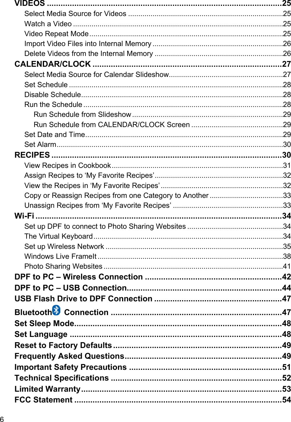 6 VIDEOS ....................................................................................................... 25 Select Media Source for Videos ............................................................................ 25 Watch a Video ....................................................................................................... 25 Video Repeat Mode ............................................................................................... 25 Import Video Files into Internal Memory ................................................................ 26 Delete Videos from the Internal Memory ............................................................... 26 CALENDAR/CLOCK ................................................................................... 27 Select Media Source for Calendar Slideshow........................................................ 27 Set Schedule ......................................................................................................... 28 Disable Schedule ................................................................................................... 28 Run the Schedule .................................................................................................. 28 Run Schedule from Slideshow .......................................................................... 29 Run Schedule from CALENDAR/CLOCK Screen ............................................. 29 Set Date and Time ................................................................................................. 29 Set Alarm ............................................................................................................... 30 RECIPES ..................................................................................................... 30 View Recipes in Cookbook .................................................................................... 31 Assign Recipes to ‘My Favorite Recipes’ ............................................................... 32 View the Recipes in ‘My Favorite Recipes’ ............................................................ 32 Copy or Reassign Recipes from one Category to Another .................................... 33 Unassign Recipes from ‘My Favorite Recipes’ ...................................................... 33 Wi-Fi ............................................................................................................ 34 Set up DPF to connect to Photo Sharing Websites ............................................... 34 The Virtual Keyboard ............................................................................................. 34 Set up Wireless Network ....................................................................................... 35 Windows Live FrameIt ........................................................................................... 38 Photo Sharing Websites ........................................................................................ 41 DPF to PC – Wireless Connection ............................................................ 42 DPF to PC – USB Connection.................................................................... 44 USB Flash Drive to DPF Connection ........................................................ 47 Bluetooth  Connection ........................................................................... 47 Set Sleep Mode ........................................................................................... 48 Set Language ............................................................................................. 48 Reset to Factory Defaults .......................................................................... 49 Frequently Asked Questions ..................................................................... 49 Important Safety Precautions ................................................................... 51 Technical Specifications ........................................................................... 52 Limited Warranty ........................................................................................ 53 FCC Statement ........................................................................................... 54 