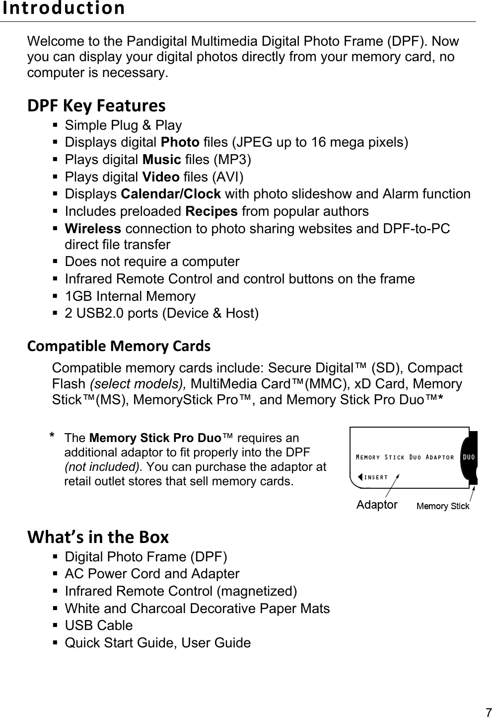 7 Introduction Welcome to the Pandigital Multimedia Digital Photo Frame (DPF). Now you can display your digital photos directly from your memory card, no computer is necessary.  DPF Key Features   Simple Plug &amp; Play  Displays digital Photo files (JPEG up to 16 mega pixels)  Plays digital Music files (MP3)  Plays digital Video files (AVI)  Displays Calendar/Clock with photo slideshow and Alarm function  Includes preloaded Recipes from popular authors  Wireless connection to photo sharing websites and DPF-to-PC direct file transfer   Does not require a computer   Infrared Remote Control and control buttons on the frame  1GB Internal Memory   2 USB2.0 ports (Device &amp; Host)  Compatible Memory Cards Compatible memory cards include: Secure Digital™ (SD), Compact Flash (select models), MultiMedia Card™(MMC), xD Card, Memory Stick™(MS), MemoryStick Pro™, and Memory Stick Pro Duo™*  * The Memory Stick Pro Duo™ requires an additional adaptor to fit properly into the DPF (not included). You can purchase the adaptor at retail outlet stores that sell memory cards.  What’s in the Box   Digital Photo Frame (DPF)   AC Power Cord and Adapter     Infrared Remote Control (magnetized)   White and Charcoal Decorative Paper Mats  USB Cable   Quick Start Guide, User Guide 