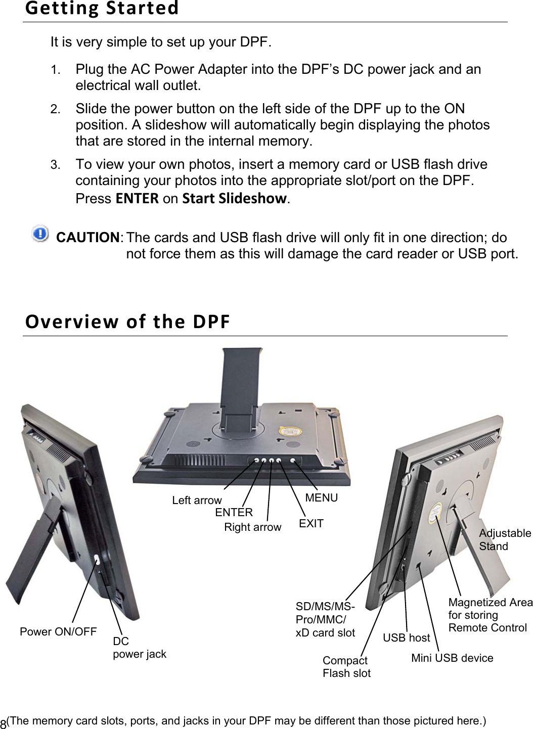 8 Getting Started It is very simple to set up your DPF. 1. Plug the AC Power Adapter into the DPF’s DC power jack and an electrical wall outlet. 2. Slide the power button on the left side of the DPF up to the ON position. A slideshow will automatically begin displaying the photos that are stored in the internal memory. 3. To view your own photos, insert a memory card or USB flash drive containing your photos into the appropriate slot/port on the DPF. Press ENTER on Start Slideshow.  CAUTION: The cards and USB flash drive will only fit in one direction; do not force them as this will damage the card reader or USB port.  Overview of the DPF    MENU  EXITENTERRight arrow Left arrowPower ON/OFF  DC power jack USB host SD/MS/MS-Pro/MMC/ xD card slotMagnetized Areafor storing   Remote Control Mini USB deviceCompactFlash slotAdjustableStand(The memory card slots, ports, and jacks in your DPF may be different than those pictured here.) 